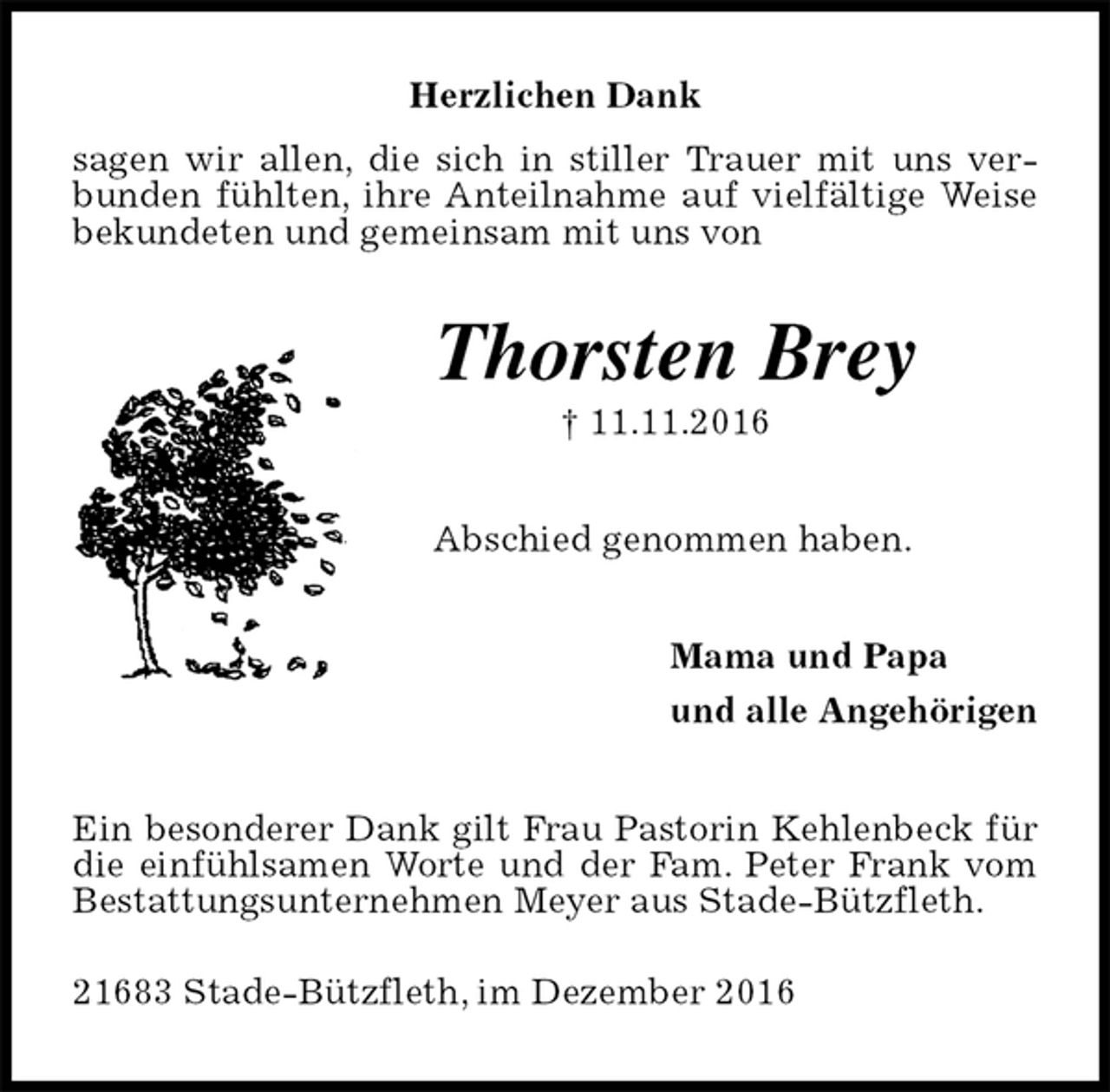 <p>Herzlichen Dank<br />sagen wir allen, die sich in stiller Trauer mit uns verbunden fühlten, ihre Anteilnahme auf vielfältige Weise bekundeten und gemeinsam mit uns von<br />Thorsten Brey<br />† 11.11.2016<br />Abschied genommen haben.<br />Mama und Papa<br />und alle Angehörigen<br />Ein besonderer Dank gilt Frau Pastorin Kehlenbeck für die einfühlsamen Worte und der Fam. Peter Frank vom Bestattungsunternehmen Meyer aus Stade-Bützfleth.<br />21683 Stade-Bützfleth, im Dezember 2016</p>