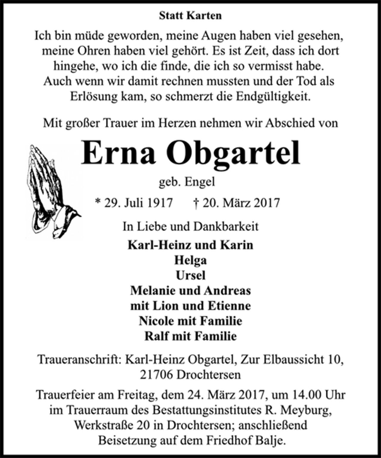 <p>Statt Karten</p>
<p>Ich bin müde geworden, meine Augen haben viel gesehen,<br />meine Ohren haben viel gehört. Es ist Zeit, dass ich dort<br />hingehe, wo ich die finde, die ich so vermisst habe.<br />Auch wenn wir damit rechnen mussten und der Tod als<br />Erlösung kam, so schmerzt die Endgültigkeit.</p>
<p>Mit großer Trauer im Herzen nehmen wir Abschied von</p>
<p>Erna Obgartel</p>
<p>geb. Engel</p>
<p>* 29. Juli 1917 † 20. März 2017<br />In Liebe und Dankbarkeit</p>
<p>Karl-Heinz und Karin<br />Helga<br />Ursel<br />Melanie und Andreas<br />mit Lion und Etienne<br />Nicole mit Familie<br />Ralf mit Familie</p>
<p>Traueranschrift: Karl-Heinz Obgartel, Zur Elbaussicht 10,<br />21706 Drochtersen</p>
<p>Trauerfeier am Freitag, dem 24. März 2017, um 14.00 Uhr<br />im Trauerraum des Bestattungsinstitutes R. Meyburg,<br />Werkstraße 20 in Drochtersen; anschließend<br />Beisetzung auf dem Friedhof Balje.</p>