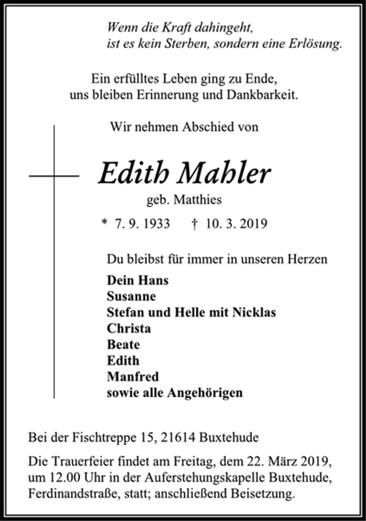 <p>Wenn die Kraft dahingeht,<br />ist es kein Sterben, sondern eine Erlösung.</p><p>Ein erfülltes Leben ging zu Ende,<br />uns bleiben Erinnerung und Dankbarkeit.</p><p>Wir nehmen Abschied von</p><p>Edith Mahler<br />geb. Matthies</p><p>* 7. 9. 1933 † 10. 3. 2019</p><p>Du bleibst für immer in unseren Herzen</p><p>Dein Hans<br />Susanne<br />Stefan und Helle mit Nicklas<br />Christa<br />Beate<br />Edith<br />Manfred<br />sowie alle Angehörigen</p><p>Bei der Fischtreppe 15, 21614 Buxtehude</p><p>Die Trauerfeier findet am Freitag, dem 22. März 2019,<br />um 12.00 Uhr in der Auferstehungskapelle Buxtehude,<br />Ferdinandstraße, statt; anschließend Beisetzung.</p>