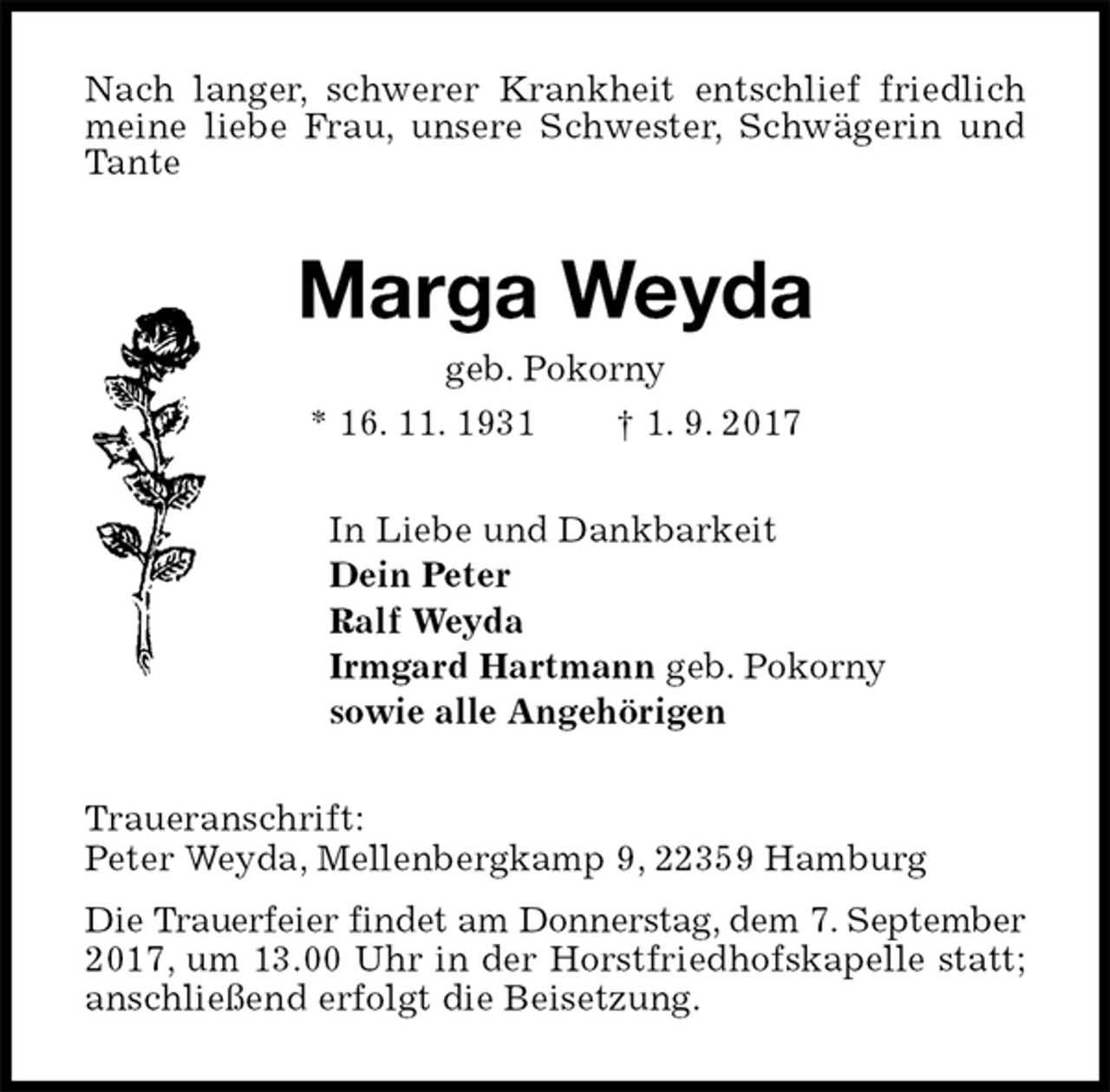 <p>Nach langer, schwerer Krankheit entschlief friedlich meine liebe Frau, unsere Schwester, Schwägerin und Tante<br />Marga Weyda<br />geb. Pokorny<br />* 16. 11. 1931 † 1. 9. 2017<br />In Liebe und Dankbarkeit<br />Dein Peter<br />Ralf Weyda<br />Irmgard Hartmann geb. Pokorny<br />sowie alle Angehörigen<br />Traueranschrift:<br />Peter Weyda, Mellenbergkamp 9, 22359 Hamburg<br />Die Trauerfeier findet am Donnerstag, dem 7. September 2017, um 13.00 Uhr in der Horstfriedhofskapelle statt; anschließend erfolgt die Beisetzung.</p>