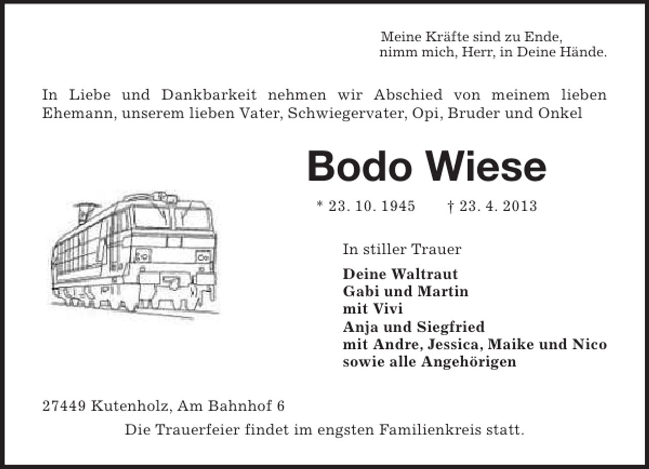 <p>Meine Kräfte sind zu Ende,<br />nimm mich, Herr, in Deine Hände.<br />In Liebe und Dankbarkeit nehmen wir Abschied von meinem lieben<br />Ehemann, unserem lieben Vater, Schwiegervater, Opi, Bruder und Onkel<br />Bodo Wiese<br />* 23. 10. 1945 † 23. 4. 2013<br />In stiller Trauer<br />Deine Waltraut<br />Gabi und Martin<br />mit Vivi<br />Anja und Siegfried<br />mit Andre, Jessica, Maike und Nico<br />sowie alle Angehörigen<br />27449 Kutenholz, Am Bahnhof 6<br />Die Trauerfeier findet im engsten Familienkreis statt.</p>