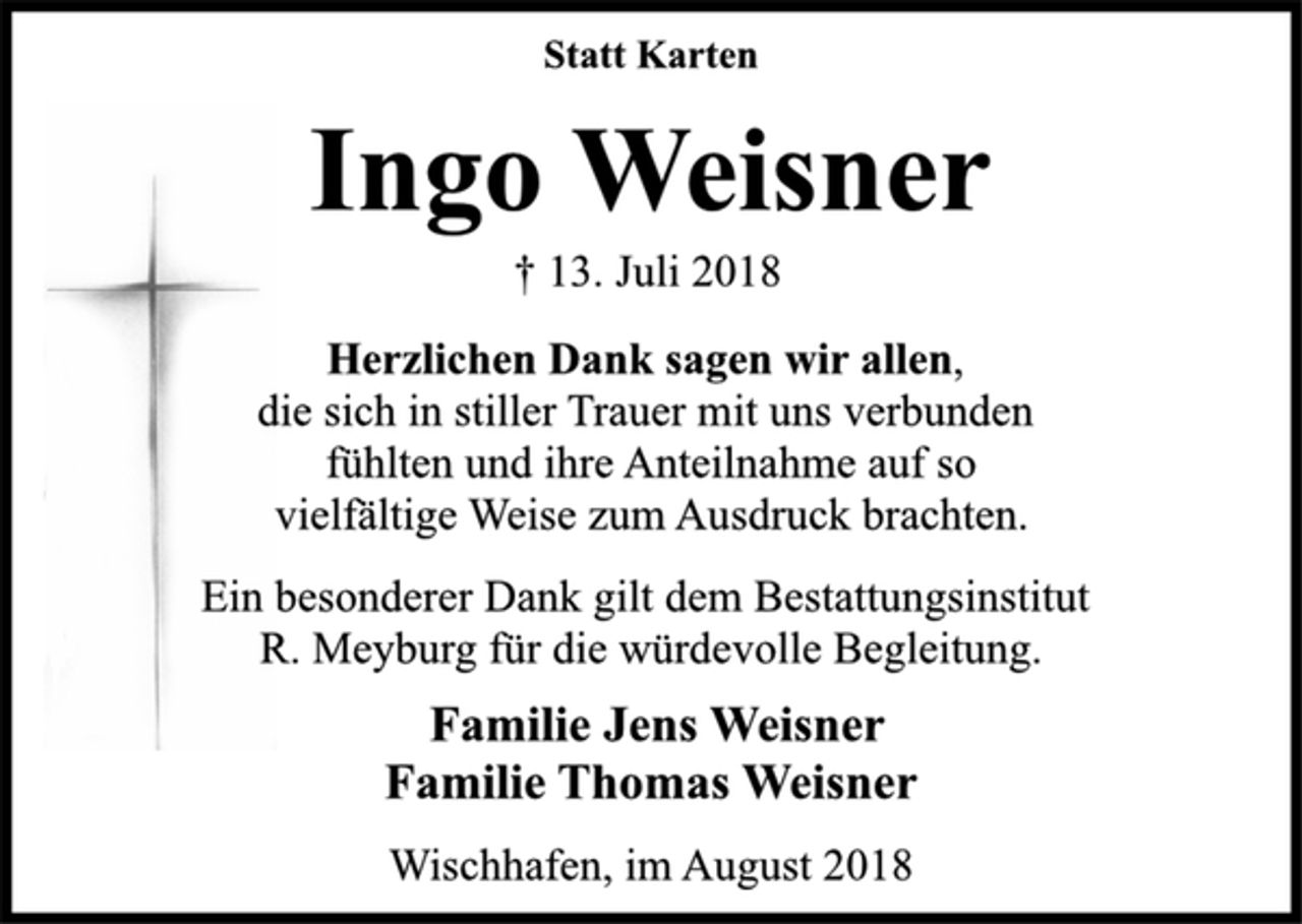<p>Statt Karten<br />Ingo Weisner<br />† 13. Juli 2018<br />Herzlichen Dank sagen wir allen,<br />die sich in stiller Trauer mit uns verbunden<br />fühlten und ihre Anteilnahme auf so<br />vielfältige Weise zum Ausdruck brachten.<br />Ein besonderer Dank gilt dem Bestattungsinstitut<br />R. Meyburg für die würdevolle Begleitung.<br />Familie Jens Weisner<br />Familie Thomas Weisner<br />Wischhafen, im August 2018</p>