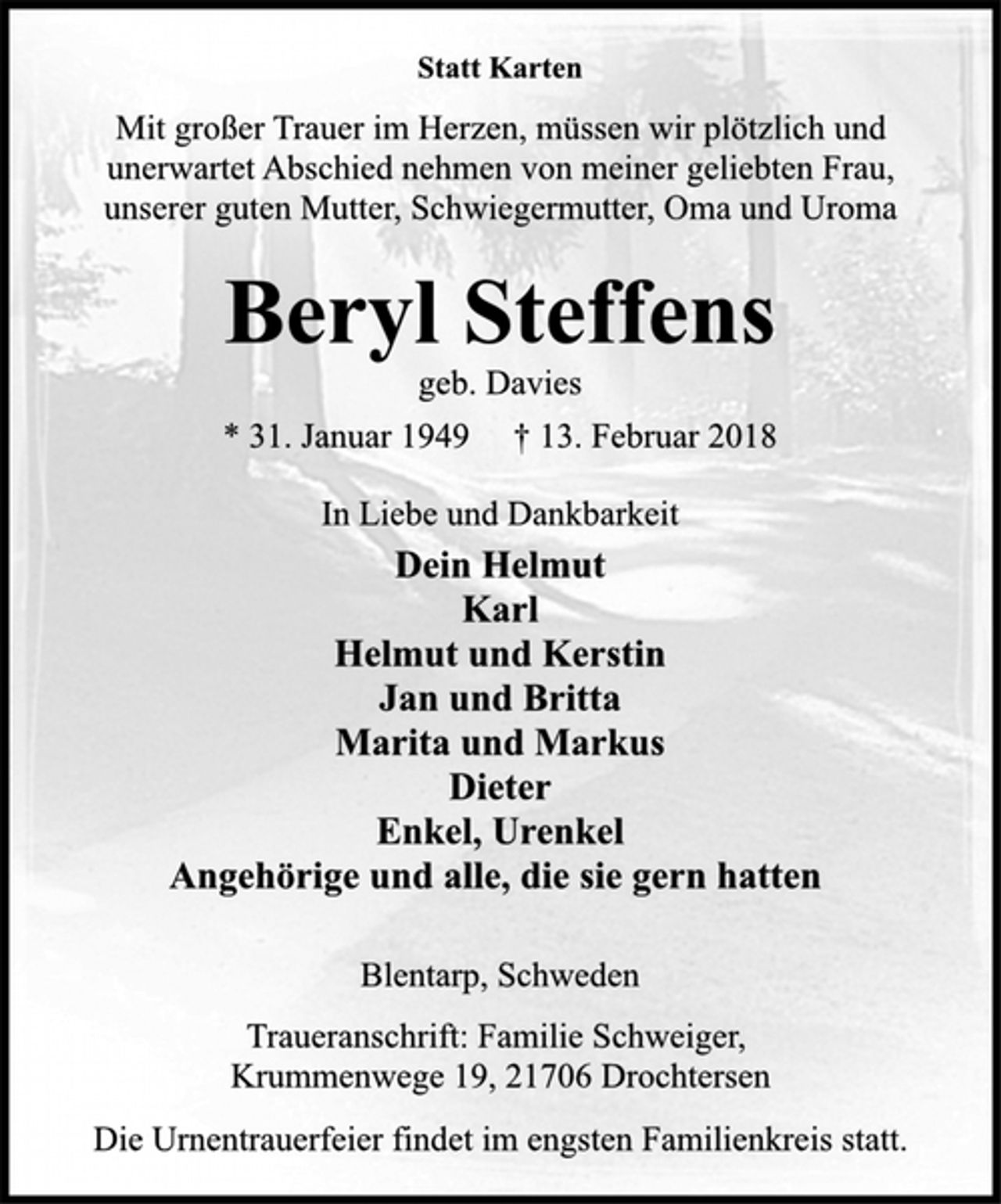 <p>Statt Karten</p><p>Mit großer Trauer im Herzen, müssen wir plötzlich und<br />unerwartet Abschied nehmen von meiner geliebten Frau,<br />unserer guten Mutter, Schwiegermutter, Oma und Uroma</p><p>Beryl Steffens</p><p>geb. Davies</p><p>* 31. Januar 1949 † 13. Februar 2018<br />In Liebe und Dankbarkeit</p><p>Dein Helmut<br />Karl<br />Helmut und Kerstin<br />Jan und Britta<br />Marita und Markus<br />Dieter<br />Enkel, Urenkel<br />Angehörige und alle, die sie gern hatten</p><p>Blentarp, Schweden</p><p>Traueranschrift: Familie Schweiger,<br />Krummenwege 19, 21706 Drochtersen</p><p>Die Urnentrauerfeier findet im engsten Familienkreis statt.</p>