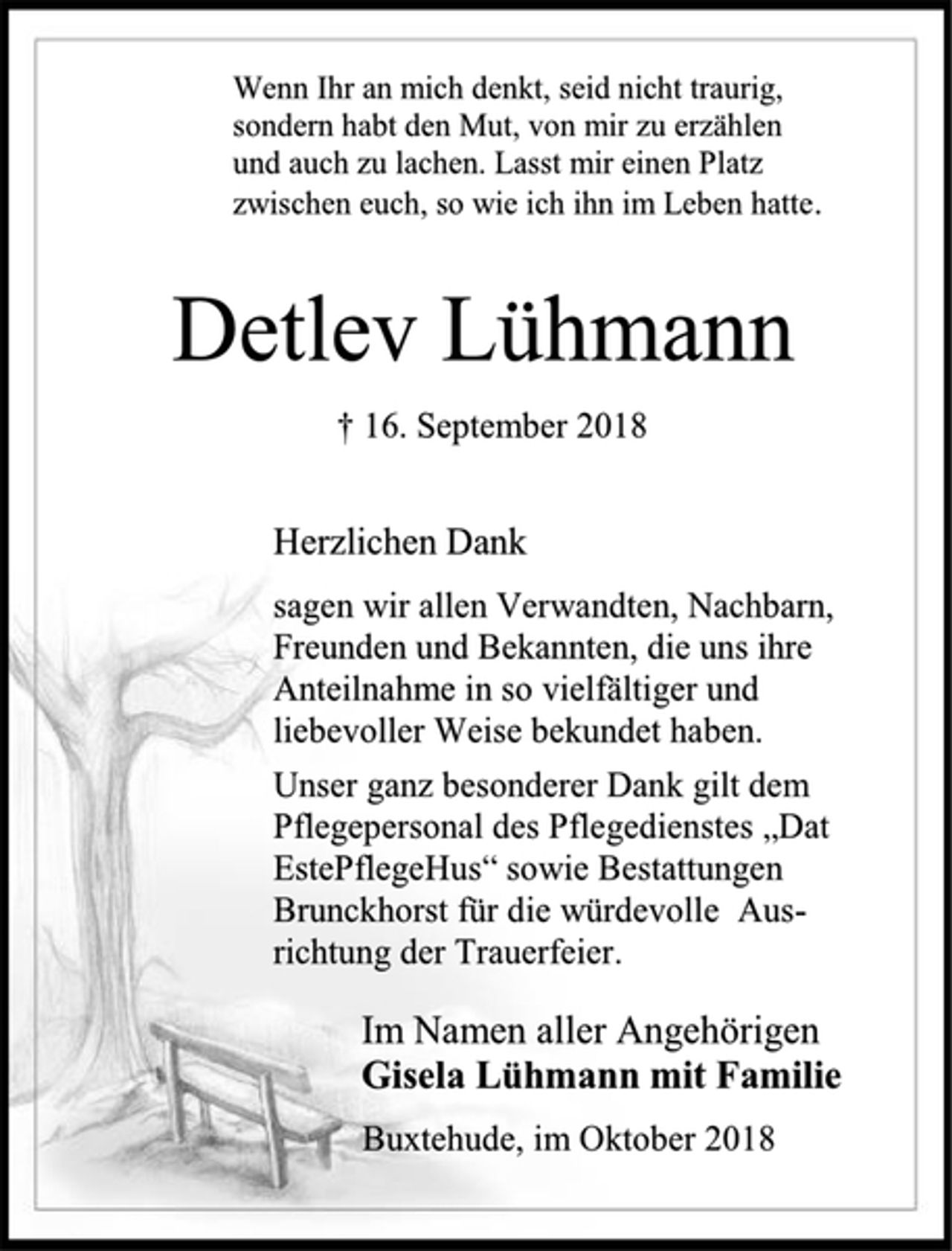 <p>Wenn Ihr an mich denkt, seid nicht traurig,<br />sondern habt den Mut, von mir zu erzählen<br />und auch zu lachen. Lasst mir einen Platz<br />zwischen euch, so wie ich ihn im Leben hatte.<br />Detlev Lühmann<br />† 16. September 2018<br />Herzlichen Dank<br />sagen wir allen Verwandten, Nachbarn, Freunden und Bekannten, die uns ihre Anteilnahme in so vielfältiger und liebevoller Weise bekundet haben.<br />Unser ganz besonderer Dank gilt dem Pflegepersonal des Pflegedienstes „Dat EstePflegeHus“ sowie Bestattungen Brunckhorst für die würdevolle Ausrichtung der Trauerfeier.<br />Im Namen aller Angehörigen<br />Gisela Lühmann mit Familie<br />Buxtehude, im Oktober 2018</p>
