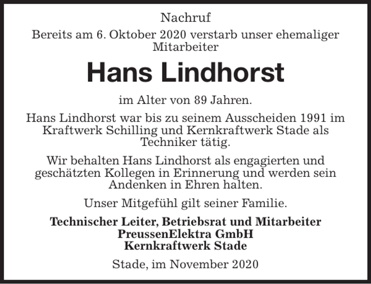 <p>Nachruf<br />Bereits am 6. Oktober 2020 verstarb unser ehemaliger<br />Mitarbeiter<br />Hans Lindhorst<br />im Alter von 89 Jahren.<br />Hans Lindhorst war bis zu seinem Ausscheiden 1991 im Kraftwerk Schilling und Kernkraftwerk Stade als<br />Techniker tätig.<br />Wir behalten Hans Lindhorst als engagierten und<br />geschätzten Kollegen in Erinnerung und werden sein<br />Andenken in Ehren halten.<br />Unser Mitgefühl gilt seiner Familie.<br />Technischer Leiter, Betriebsrat und Mitarbeiter<br />PreussenElektra GmbH<br />Kernkraftwerk Stade</p>
<p>Stade, im November 2020</p>