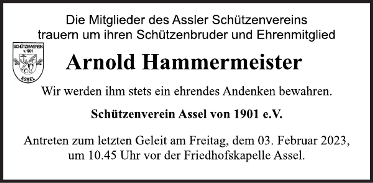 <p>Die Mitglieder des Assler Schützenvereins<br />trauern um ihren Schützenbruder und Ehrenmitglied<br />Arnold Hammermeister<br />Wir werden ihm stets ein ehrendes Andenken bewahren.<br />Schützenverein Assel von 1901 e.V.<br />Antreten zum letzten Geleit am Freitag, dem 03. Februar 2023,<br />um 10.45 Uhr vor der Friedhofskapelle Assel.</p>