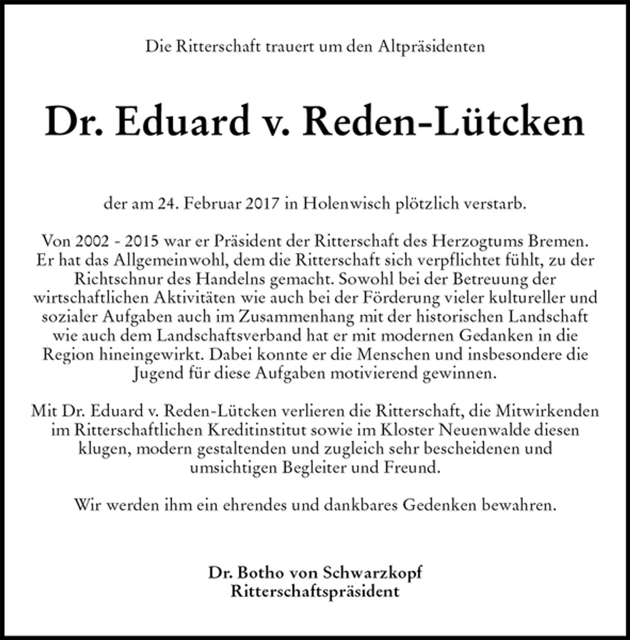 <p>Die Ritterschaft trauert um den Altpräsidenten<br />Dr. Eduard v. Reden-Lütcken<br />der am 24. Februar 2017 in Holenwisch plötzlich verstarb.</p><p>Von 2002 - 2015 war er Präsident der Ritterschaft des Herzogtums Bremen.<br />Er hat das Allgemeinwohl, dem die Ritterschaft sich verpflichtet fühlt, zu der Richtschnur des Handelns gemacht. Sowohl bei der Betreuung der<br />wirtschaftlichen Aktivitäten wie auch bei der Förderung vieler kultureller und sozialer Aufgaben auch im Zusammenhang mit der historischen Landschaft wie auch dem Landschaftsverband hat er mit modernen Gedanken in die<br />Region hineingewirkt. Dabei konnte er die Menschen und insbesondere die<br />Jugend für diese Aufgaben motivierend gewinnen.</p><p>Mit Dr. Eduard v. Reden-Lütcken verlieren die Ritterschaft, die Mitwirkenden im Ritterschaftlichen Kreditinstitut sowie im Kloster Neuenwalde diesen<br />klugen, modern gestaltenden und zugleich sehr bescheidenen und<br />umsichtigen Begleiter und Freund.</p><p>Wir werden ihm ein ehrendes und dankbares Gedenken bewahren.<br />Dr. Botho von Schwarzkopf<br />Ritterschaftspräsident</p>