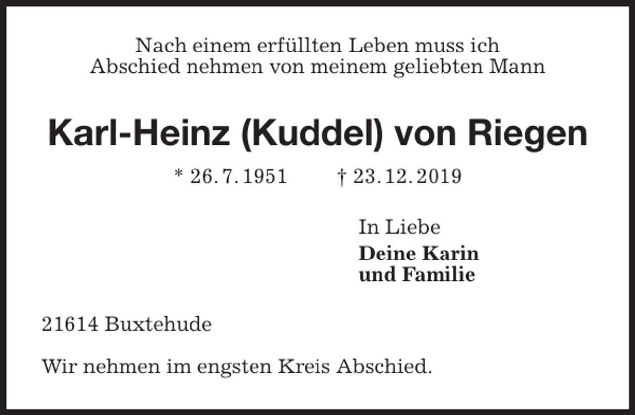 <p>Nach einem erfüllten Leben muss ich<br />Abschied nehmen von meinem geliebten Mann<br />Karl-Heinz (Kuddel) von Riegen<br />* 26. 7. 1951 † 23. 12. 2019<br />In Liebe<br />Deine Karin<br />und Familie<br />21614 Buxtehude</p><p>Wir nehmen im engsten Kreis Abschied.</p>
