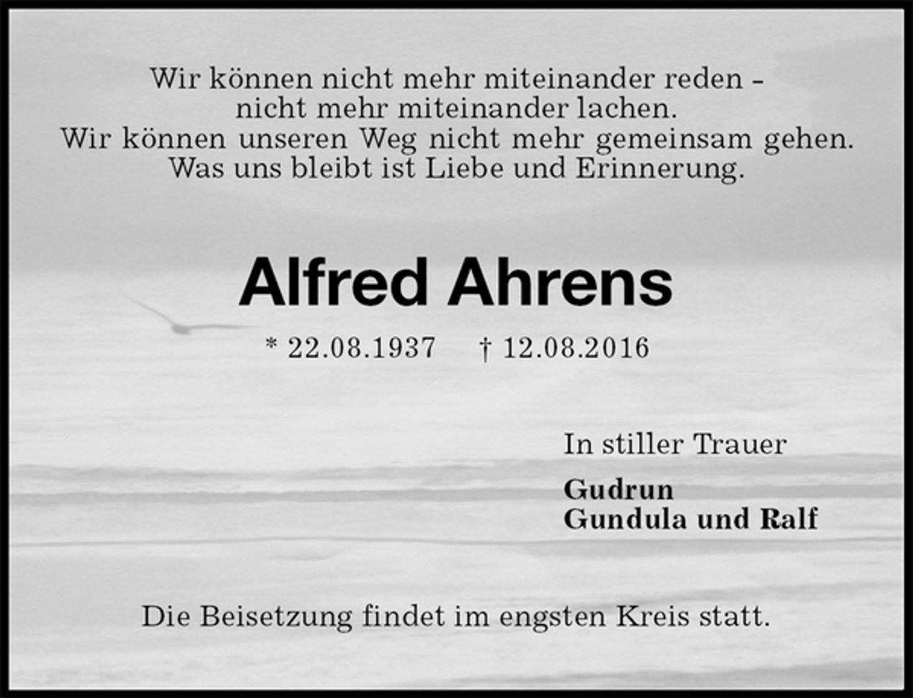 <p>Wir können nicht mehr miteinander reden -<br />nicht mehr miteinander lachen.<br />Wir können unseren Weg nicht mehr gemeinsam gehen. Was uns bleibt ist Liebe und Erinnerung.<br />Alfred Ahrens<br />* 22.08.1937 † 12.08.2016<br />In stiller Trauer<br />Gudrun<br />Gundula und Ralf<br />Die Beisetzung findet im engsten Kreis statt.</p>