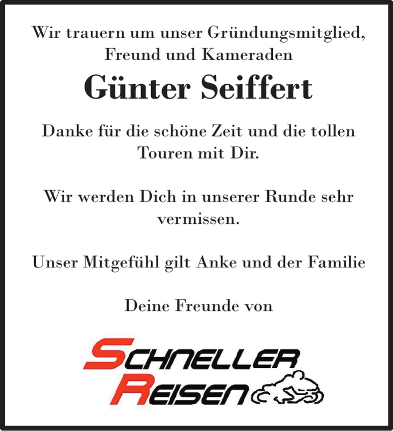 <p>Wir trauern um unser Gründungsmitglied,<br />Freund und Kameraden</p><p>Günter Seiffert</p><p>Danke für die schöne Zeit und die tollen<br />Touren mit Dir.<br />Wir werden Dich in unserer Runde sehr<br />vermissen.<br />Unser Mitgefühl gilt Anke und der Familie<br />Deine Freunde von</p>