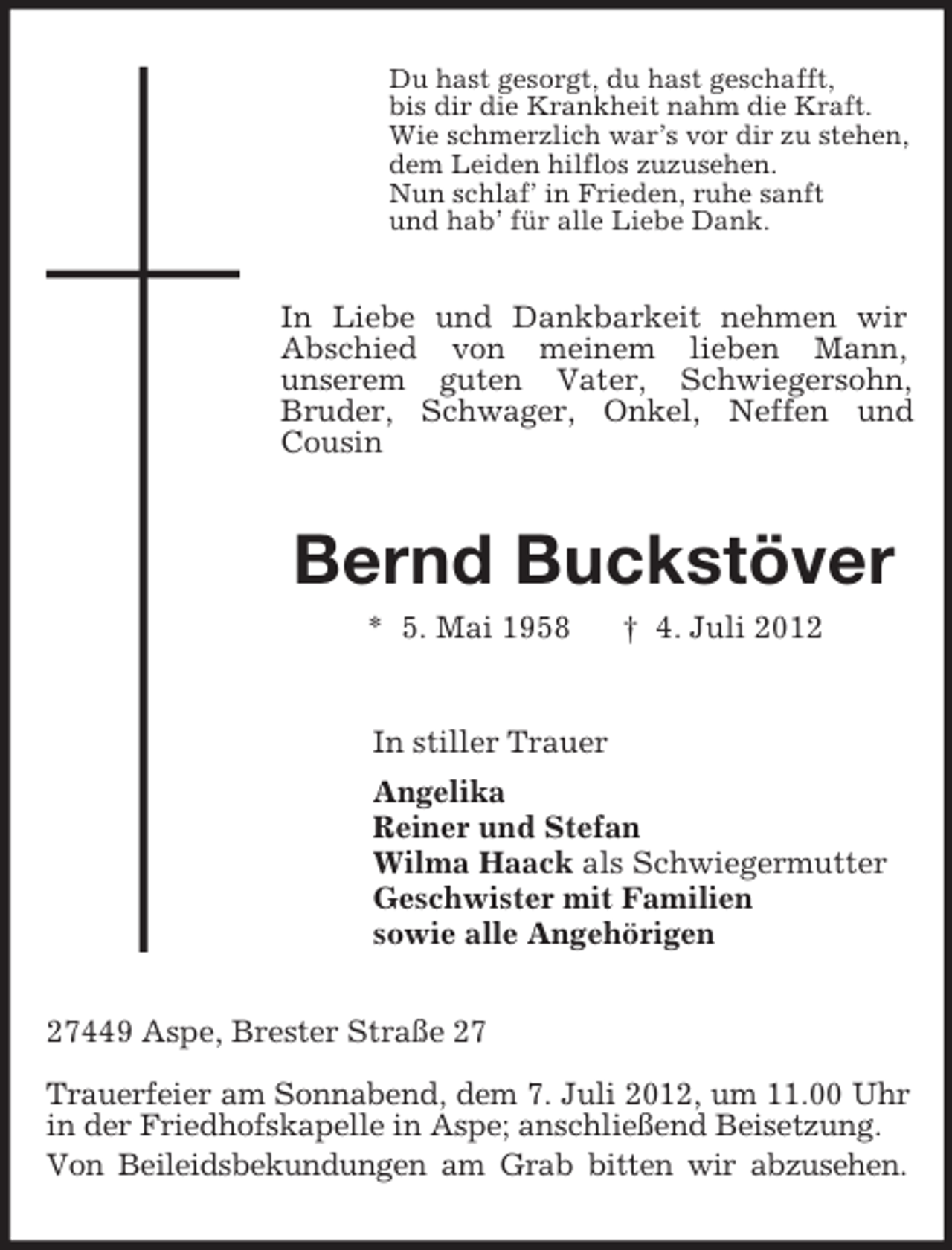 <p>Du hast gesorgt, du hast geschafft,<br />bis dir die Krankheit nahm die Kraft.<br />Wie schmerzlich war’s vor dir zu stehen,<br />dem Leiden hilflos zuzusehen.<br />Nun schlaf’ in Frieden, ruhe sanft<br />und hab’ für alle Liebe Dank.</p><p>In Liebe und Dankbarkeit nehmen wir<br />Abschied von meinem lieben Mann,<br />unserem guten Vater, Schwiegersohn,<br />Bruder, Schwager, Onkel, Neffen und<br />Cousin</p><p>Bernd Buckstöver<br />* 5. Mai 1958</p><p>† 4. Juli 2012</p><p>In stiller Trauer<br />Angelika<br />Reiner und Stefan<br />Wilma Haack als Schwiegermutter<br />Geschwister mit Familien<br />sowie alle Angehörigen<br />27449 Aspe, Brester Straße 27<br />Trauerfeier am Sonnabend, dem 7. Juli 2012, um 11.00 Uhr<br />in der Friedhofskapelle in Aspe; anschließend Beisetzung.<br />Von Beileidsbekundungen am Grab bitten wir abzusehen.</p>
