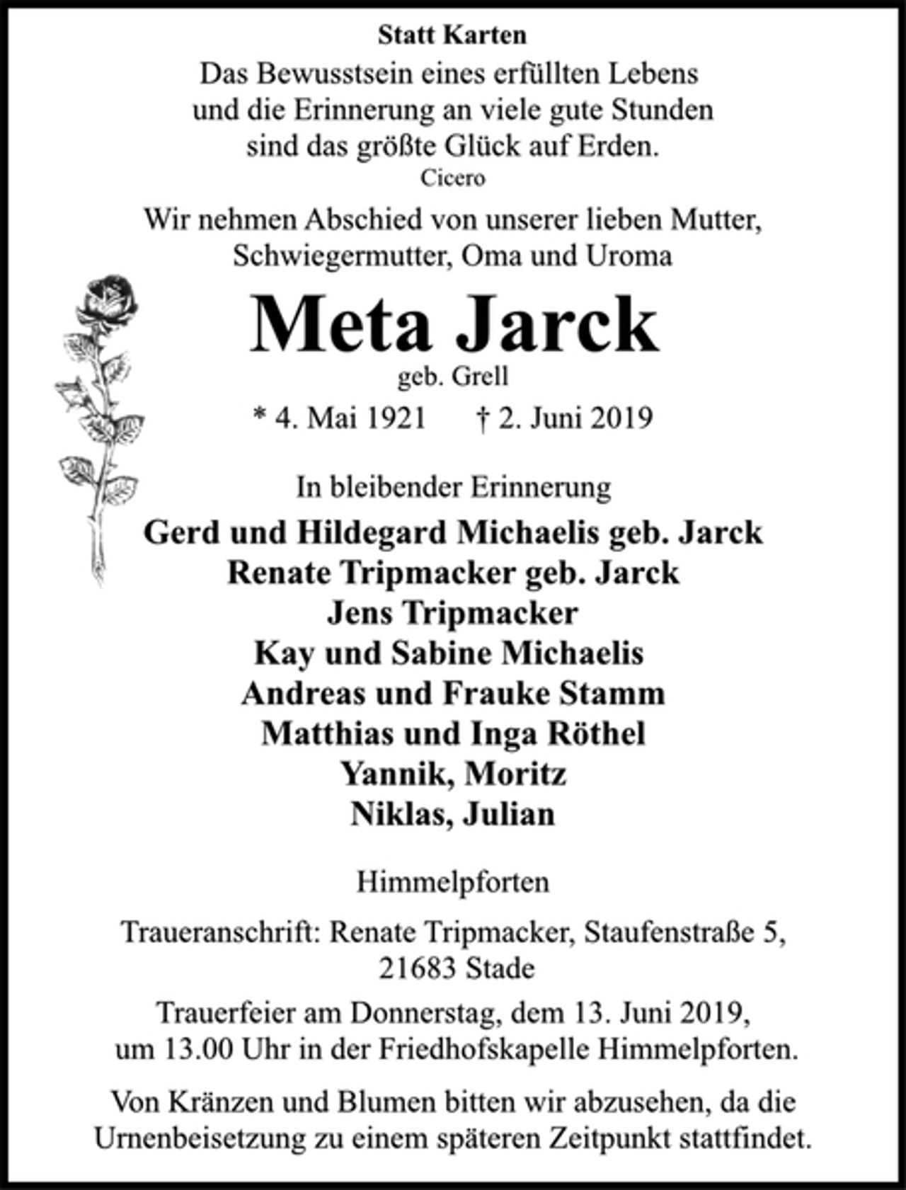 <p>Statt Karten<br />Das Bewusstsein eines erfüllten Lebens<br />und die Erinnerung an viele gute Stunden<br />sind das größte Glück auf Erden.<br />Cicero<br />Wir nehmen Abschied von unserer lieben Mutter,<br />Schwiegermutter, Oma und Uroma<br />Meta Jarck<br />geb. Grell<br />* 4. Mai 1921 † 2. Juni 2019<br />In bleibender Erinnerung<br />Gerd und Hildegard Michaelis geb. Jarck<br />Renate Tripmacker geb. Jarck<br />Jens Tripmacker<br />Kay und Sabine Michaelis<br />Andreas und Frauke Stamm<br />Matthias und Inga Röthel<br />Yannik, Moritz<br />Niklas, Julian<br />Himmelpforten<br />geb. Grell<br />Traueranschrift: Renate Tripmacker, Staufenstraße 5,<br />21683 Stade<br />Trauerfeier am Donnerstag, dem 13. Juni 2019,<br />um 13.00 Uhr in der Friedhofskapelle Himmelpforten.<br />Von Kränzen und Blumen bitten wir abzusehen, da die<br />Urnenbeisetzung zu einem späteren Zeitpunkt stattfindet.</p>