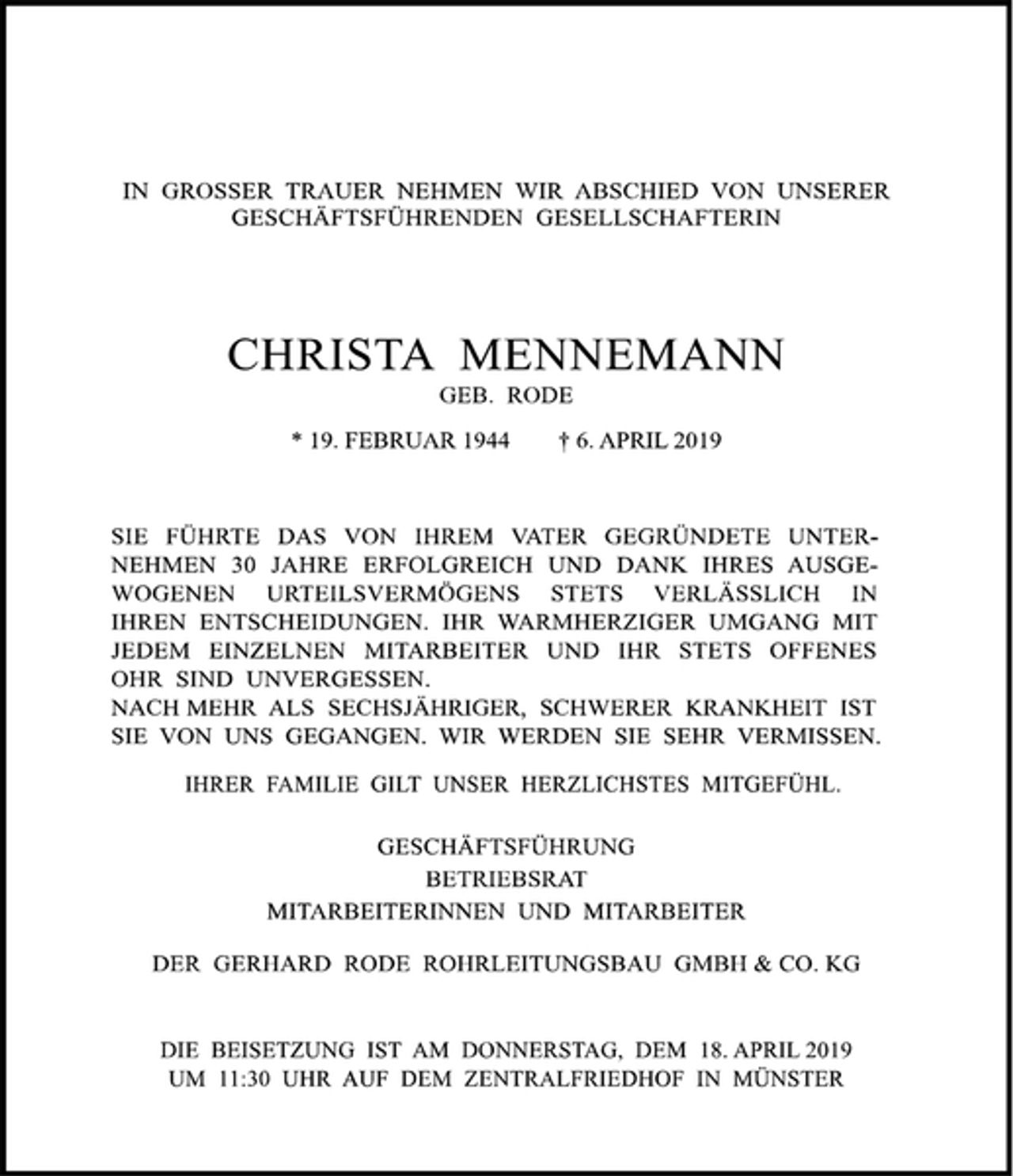 <p>IN GROSSER TRAUER NEHMEN WIR ABSCHIED VON UNSERER<br />GESCHÄFTSFÜHRENDEN GESELLSCHAFTERIN<br />CHRISTA MENNEMANN<br />GEB. RODE<br />* 19. FEBRUAR 1944 † 6. APRIL 2019<br />SIE FÜHRTE DAS VON IHREM VATER GEGRÜNDETE UNTERNEHMEN 30 JAHRE ERFOLGREICH UND DANK IHRES AUSGEWOGENEN URTEILSVERMÖGENS STETS VERLÄSSICH IN<br />IHREN ENTSCHEIDUNGEN. IHR WARMHERZIGER UMGANG MIT<br />JEDEM EINZELNEN MITARBEITER UND IHR STETS OFFENES OHR SIND UNVERGESSEN.<br />NACH MEHR ALS SECHSJÄHRIGER, SCHWERER KRANKHEIT IST SIE VON UNS GEGANGEN. WIR WERDEN SIE SEHR VERMISSEN.<br />IHRER FAMILIE GILT UNSER HERZLICHSTES MITGEFÜHL.<br />GESCHÄFTSFÜHRUNG<br />BETRIEBSRAT<br />MITARBEITERINNEN UND MITARBEITER<br />DER GERHARD RODE ROHRLEITUNGSBAU GMBH &amp; CO. KG<br />DIE BEISETZUNG IST AM DONNERSTAG, DEM 18. APRIL 2019<br />UM 11:30 UHR AUF DEM ZENTRALFRIEDHOF IN MÜNSTER.</p>