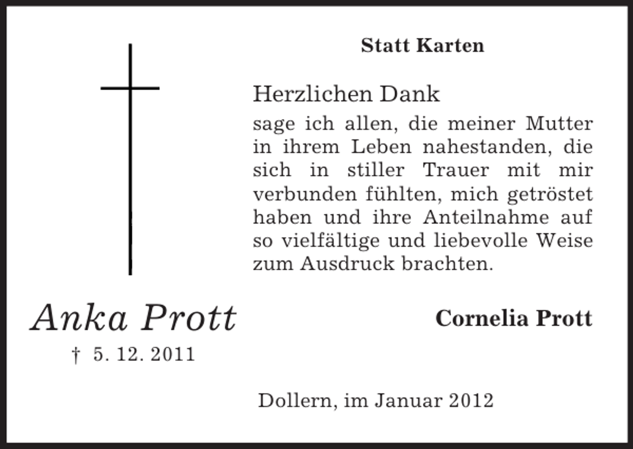 <p>Statt Karten</p><p>Herzlichen Dank<br />sage ich allen, die meiner Mutter<br />in ihrem Leben nahestanden, die<br />sich in stiller Trauer mit mir<br />verbunden fühlten, mich getröstet<br />haben und ihre Anteilnahme auf<br />so vielfältige und liebevolle Weise<br />zum Ausdruck brachten.</p><p>Anka Prott</p><p>Cornelia Prott</p><p>† 5. 12. 2011<br />Dollern, im Januar 2012</p>