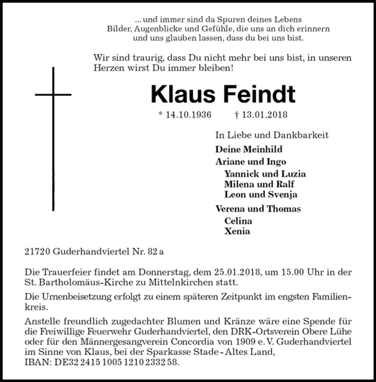 <p>... und immer sind da Spuren deines Lebens<br />Bilder, Augenblicke und Gefühle, die uns an dich erinnern<br />und uns glauben lassen, dass du bei uns bist.<br />Wir sind traurig, dass Du nicht mehr bei uns bist, in unseren<br />Herzen wirst Du immer bleiben!<br />Klaus Feindt<br />* 14.10.1936 † 13.01.2018<br />In Liebe und Dankbarkeit<br />Deine Meinhild<br />Ariane und Ingo<br />Yannick und Luzia<br />Milena und Ralf<br />Leon und Svenja<br />Verena und Thomas<br />Celina<br />Xenia<br />21720 Guderhandviertel Nr. 82 a</p><p>Die Trauerfeier findet am Donnerstag, dem 25.01.2018, um 15.00 Uhr in der St. Bartholomäus-Kirche zu Mittelnkirchen statt.<br />Die Urnenbeisetzung erfolgt zu einem späteren Zeitpunkt im engsten Familien-<br />kreis.<br />Anstelle freundlich zugedachter Blumen und Kränze wäre eine Spende für<br />die Freiwillige Feuerwehr Guderhandviertel, den DRK-Ortsverein Obere Lühe<br />oder für den Männergesangverein Concordia von 1909 e. V. Guderhandviertel<br />im Sinne von Klaus, bei der Sparkasse Stade - Altes Land,<br />IBAN: DE32 2415 1005 1210 2332 58.</p>