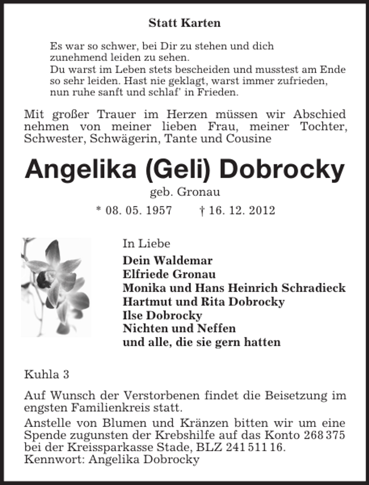 <p>Statt Karten<br />Es war so schwer, bei Dir zu stehen und dich<br />zunehmend leiden zu sehen.<br />Du warst im Leben stets bescheiden und musstest am Ende<br />so sehr leiden. Hast nie geklagt, warst immer zufrieden,<br />nun ruhe sanft und schlaf' in Frieden.</p><p>Mit großer Trauer im Herzen müssen wir Abschied<br />nehmen von meiner lieben Frau, meiner Tochter,<br />Schwester, Schwägerin, Tante und Cousine</p><p>Angelika (Geli) Dobrocky<br />geb. Gronau<br />* 08. 05. 1957<br />† 16. 12. 2012<br />In Liebe<br />Dein Waldemar<br />Elfriede Gronau<br />Monika und Hans Heinrich Schradieck<br />Hartmut und Rita Dobrocky<br />Ilse Dobrocky<br />Nichten und Neffen<br />und alle, die sie gern hatten<br />Kuhla 3<br />Auf Wunsch der Verstorbenen findet die Beisetzung im<br />engsten Familienkreis statt.<br />Anstelle von Blumen und Kränzen bitten wir um eine<br />Spende zugunsten der Krebshilfe auf das Konto 268 375<br />bei der Kreissparkasse Stade, BLZ 241 516.<br />Kennwort: Angelika Dobrocky</p>