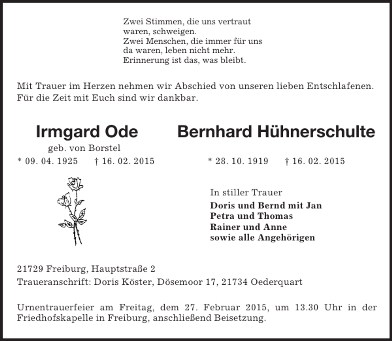 <p>Zwei Stimmen, die uns vertraut<br />waren, schweigen.<br />Zwei Menschen, die immer für uns<br />da waren, leben nicht mehr.<br />Erinnerung ist das, was bleibt.<br />Mit Trauer im Herzen nehmen wir Abschied von unseren lieben Entschlafenen.<br />Für die Zeit mit Euch sind wir dankbar.<br />Irmgard Ode Bernhard Hühnerschulte<br />geb. von Borstel<br />* 09. 04. 1925 † 16. 02. 2015 * 28. 10. 1919 † 16. 02. 2015<br />In stiller Trauer<br />Doris und Bernd mit Jan<br />Petra und Thomas<br />Rainer und Anne<br />sowie alle Angehörigen<br />21729 Freiburg, Hauptstraße 2<br />Traueranschrift: Doris Köster, Dösemoor 17, 21734 Oederquart</p><p>Urnentrauerfeier am Freitag, dem 27. Februar 2015, um 13.30 Uhr in der Friedhofskapelle in Freiburg, anschließend Beisetzung.</p>