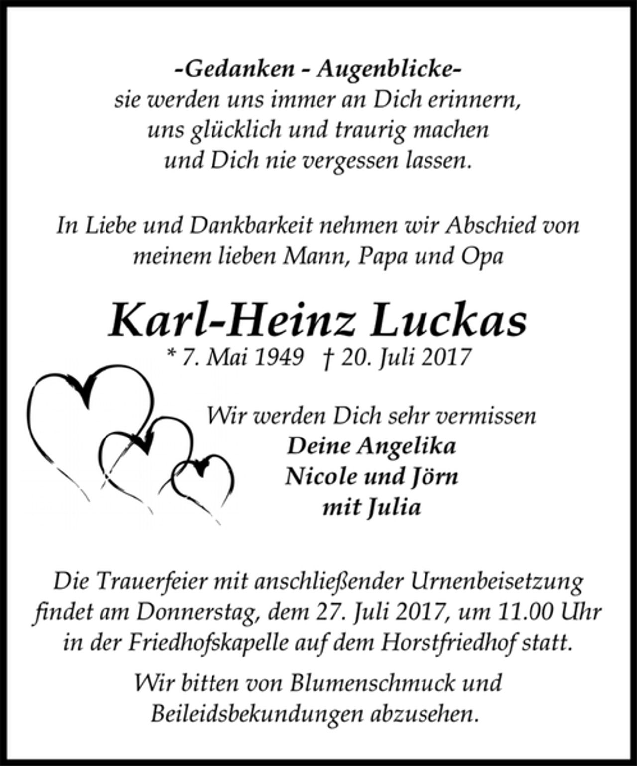 <p>-Gedanken - Augenblickesie<br />werden uns immer an Dich erinnern,<br />uns glücklich und traurig machen<br />und Dich nie vergessen lassen.<br />In Liebe und Dankbarkeit nehmen wir Abschied von<br />meinem lieben Mann, Papa und Opa<br />Karl-Heinz Luckas<br />* 7. Mai 1949 † 20. Juli 2017<br />Wir werden Dich sehr vermissen<br />Deine Angelika<br />Nicole und Jörn<br />mit Julia<br />Die Trauerfeier mit anschließender Urnenbeisetzung<br />findet am Donnerstag, dem 27. Juli 2017, um 11.00 Uhr<br />in der Friedhofskapelle auf dem Horstfriedhof statt.<br />Wir bitten von Blumenschmuck und<br />Beileidsbekundungen abzusehen.</p>