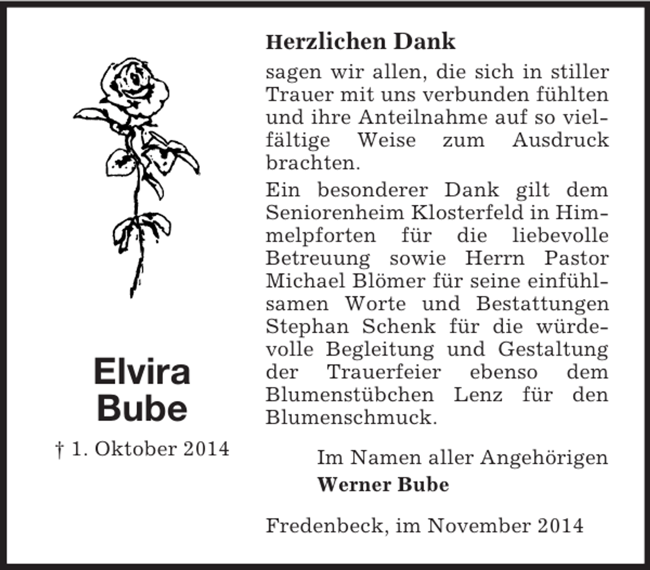 <p>Elvira<br />Bube<br />† 1. Oktober 2014<br />Herzlichen Dank<br />sagen wir allen, die sich in stiller Trauer mit uns verbunden fühlten und ihre Anteilnahme auf so vielfältige Weise zum Ausdruck brachten.<br />Ein besonderer Dank gilt dem<br />Seniorenheim Klosterfeld in Himmelpforten für die liebevolle<br />Betreuung sowie Herrn Pastor Michael Blömer für seine einfühlsamen Worte und Bestattungen Stephan Schenk für die würdevolle Begleitung und Gestaltung der Trauerfeier ebenso dem<br />Blumenstübchen Lenz für den Blumenschmuck.<br />Im Namen aller Angehörigen<br />Werner Bube<br />Fredenbeck, im November 2014</p>