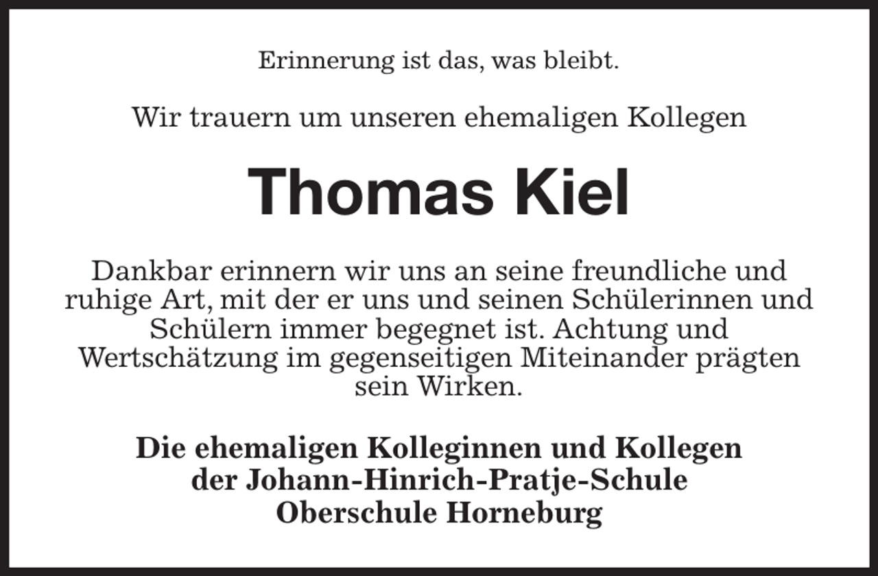 <p>Erinnerung ist das, was bleibt.<br />Wir trauern um unseren ehemaligen Kollegen<br />Thomas Kiel<br />Dankbar erinnern wir uns an seine freundliche und<br />ruhige Art, mit der er uns und seinen Schülerinnen und Schülern immer begegnet ist. Achtung und<br />Wertschätzung im gegenseitigen Miteinander prägten sein Wirken.<br />Die ehemaligen Kolleginnen und Kollegen<br />der Johann-Hinrich-Pratje-Schule<br />Oberschule Horneburg</p>