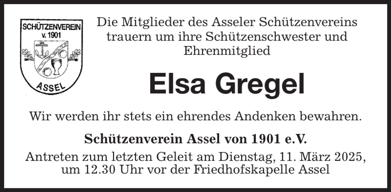 <p>Die Mitglieder des Asseler Schützenvereins<br />trauern um ihre Schützenschwester und<br />Ehrenmitglied<br />Elsa Gregel<br />Wir werden ihr stets ein ehrendes Andenken bewahren.<br />Schützenverein Assel von 1901 e.V.<br />Antreten zum letzten Geleit am Dienstag, 11. März 2025,<br />um 12.30 Uhr vor der Friedhofskapelle Assel</p>