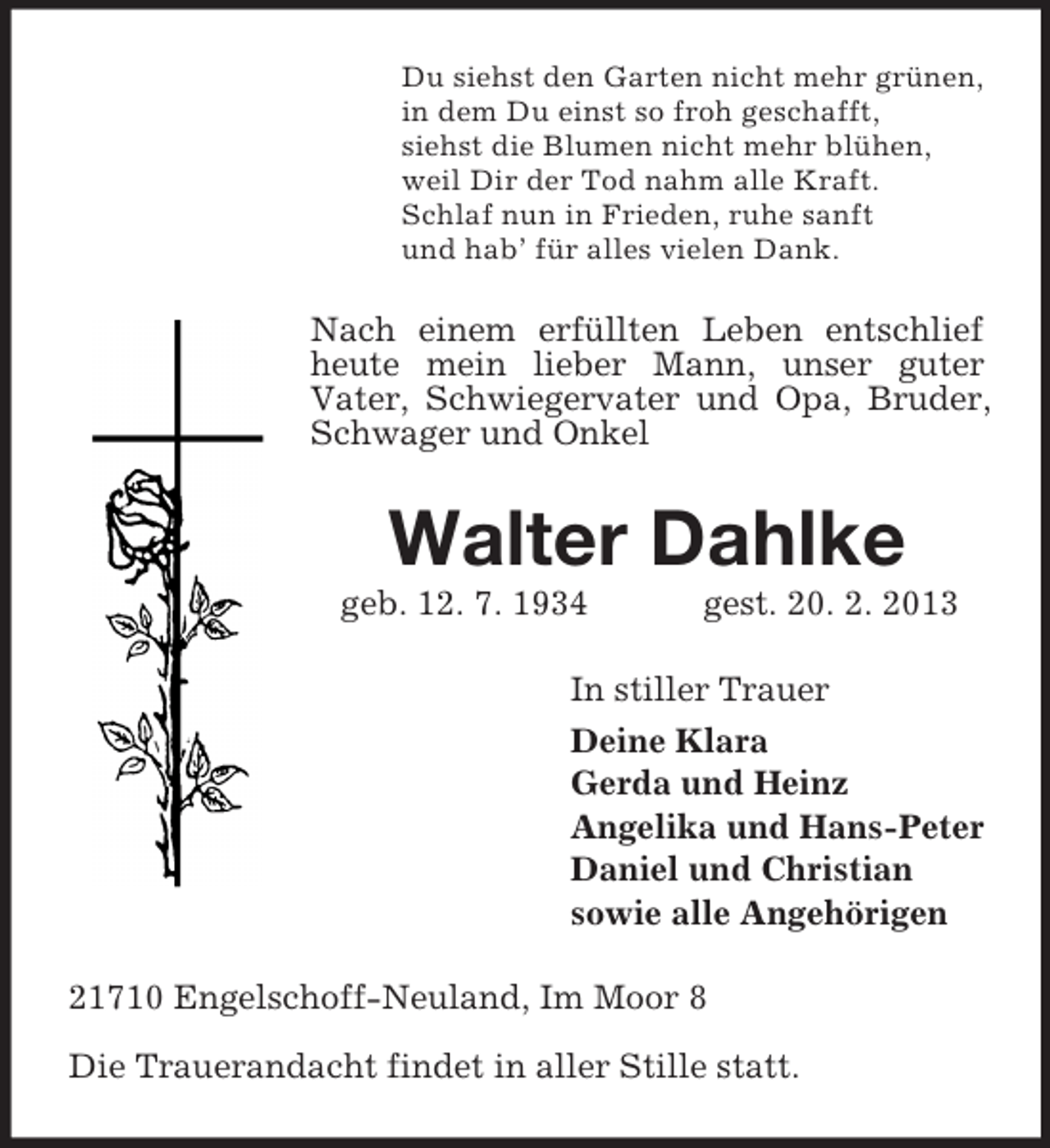 <p>Du siehst den Garten nicht mehr grünen,<br />in dem Du einst so froh geschafft,<br />siehst die Blumen nicht mehr blühen,<br />weil Dir der Tod nahm alle Kraft.<br />Schlaf nun in Frieden, ruhe sanft<br />und hab’ für alles vielen Dank.</p><p>Nach einem erfüllten Leben entschlief<br />heute mein lieber Mann, unser guter<br />Vater, Schwiegervater und Opa, Bruder,<br />Schwager und Onkel</p><p>Walter Dahlke<br />geb. 12. 7. 1934</p><p>gest. 20. 2. 2013</p><p>In stiller Trauer<br />Deine Klara<br />Gerda und Heinz<br />Angelika und Hans-Peter<br />Daniel und Christian<br />sowie alle Angehörigen<br />21710 Engelschoff-Neuland, Im Moor 8<br />Die Trauerandacht findet in aller Stille statt.</p>