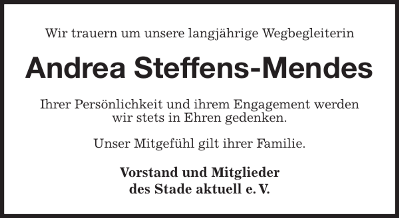 <p>Wir trauern um unsere langjährige Wegbegleiterin<br />Andrea Steffens-Mendes<br />Ihrer Persönlichkeit und ihrem Engagement werden<br />wir stets in Ehren gedenken.<br />Unser Mitgefühl gilt ihrer Familie.<br />Vorstand und Mitglieder<br />des Stade aktuell e. V.</p>