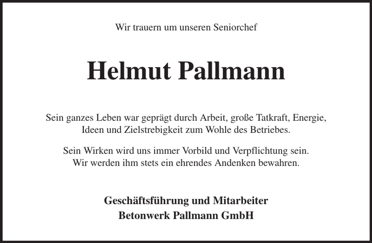 <p>Wir trauern um unseren Seniorchef<br />Helmut Pallmann<br />Sein ganzes Leben war geprägt durch Arbeit, große Tatkraft, Energie,<br />Ideen und Zielstrebigkeit zum Wohle des Betriebes.<br />Sein Wirken wird uns immer Vorbild und Verpflichtung sein.<br />Wir werden ihm stets ein ehrendes Andenken bewahren.<br />Geschäftsführung und Mitarbeiter<br />Betonwerk Pallmann GmbH</p>