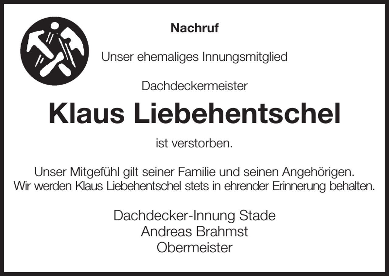 <p>Nachruf<br />Unser ehemaliges Innungsmitglied<br />Dachdeckermeister<br />Klaus Liebehentschel<br />ist verstorben.<br />Unser Mitgefühl gilt seiner Familie und seinen Angehörigen.<br />Wir werden Klaus Liebehentschel stets in ehrender Erinnerung behalten.<br />Dachdecker-Innung Stade<br />Andreas Brahmst<br />Obermeister</p>