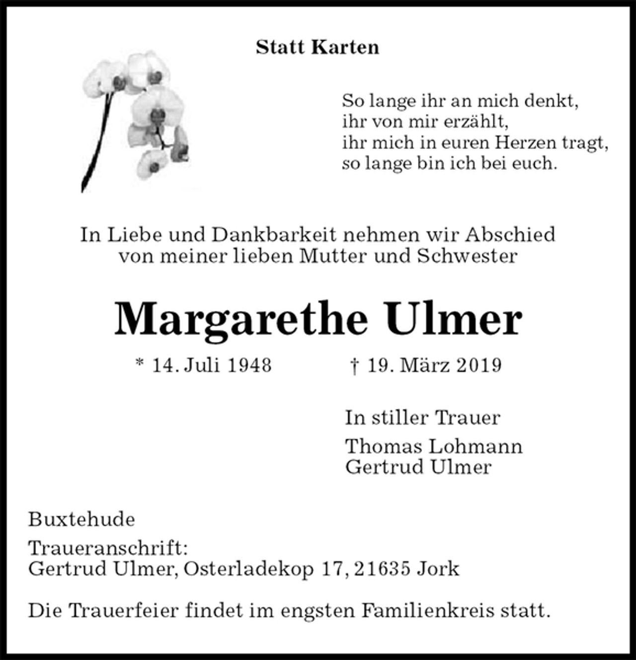 <p>Statt Karten<br />So lange ihr an mich denkt,<br />ihr von mir erzählt,<br />ihr mich in euren Herzen tragt,<br />so lange bin ich bei euch.</p><p>In Liebe und Dankbarkeit nehmen wir Abschied<br />von meiner lieben Mutter und Schwester<br />Margarethe Ulmer<br />* 14. Juli 1948 † 19. März 2019<br />In stiller Trauer<br />Thomas Lohmann<br />Gertrud Ulmer<br />Buxtehude<br />Traueranschrift:<br />Gertrud Ulmer, Osterladekop 17, 21635 Jork</p><p>Die Trauerfeier findet im engsten Familienkreis statt.</p>