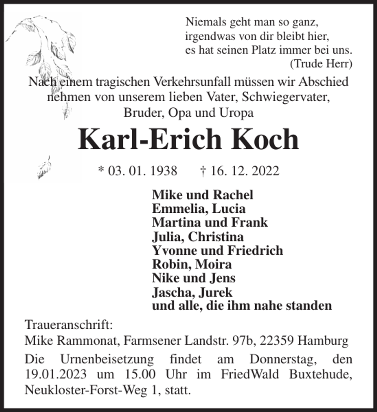<p>Niemals geht man so ganz,<br />irgendwas von dir bleibt hier,<br />es hat seinen Platz immer bei uns.<br />(Trude Herr)<br />Nach einem tragischen Verkehrsunfall müssen wir Abschied<br />nehmen von unserem lieben Vater, Schwiegervater,<br />Bruder, Opa und Uropa<br />Karl-Erich Koch<br />* 03. 01. 1938 † 16. 12. 2022<br />Mike und Rachel<br />Emmelia, Lucia<br />Martina und Frank<br />Julia, Christina<br />Yvonne und Friedrich<br />Robin, Moira<br />Nike und Jens<br />Jascha, Jurek<br />und alle, die ihm nahe standen<br />Traueranschrift:<br />Mike Rammonat, Farmsener Landstr. 97b, 22359 Hamburg<br />Die Urnenbeisetzung findet am Donnerstag, den 19.01.2023 um 15.00 Uhr im FriedWald Buxtehude,<br />Neukloster-Forst-Weg 1, statt.</p>