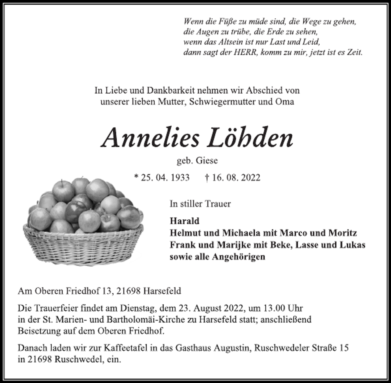 <p>Wenn die Füße zu müde sind, die Wege zu gehen,<br />die Augen zu trübe, die Erde zu sehen,<br />wenn das Altsein ist nur Last und Leid,<br />dann sagt der HERR, komm zu mir, jetzt ist es Zeit.<br />In Liebe und Dankbarkeit nehmen wir Abschied von<br />unserer lieben Mutter, Schwiegermutter und Oma<br />Annelies Löhden<br />geb. Giese<br />* 25. 04. 1933 † 16. 08. 2022<br />In stiller Trauer<br />Harald<br />Helmut und Michaela mit Marco und Moritz<br />Frank und Marijke mit Beke, Lasse und Lukas<br />sowie alle Angehörigen<br />Am Oberen Friedhof 13, 21698 Harsefeld<br />Die Trauerfeier findet am Dienstag, dem 23. August 2022, um 13.00 Uhr in der St. Marien- und Bartholomäi-Kirche zu Harsefeld statt; anschließend Beisetzung auf dem Oberen Friedhof.<br />Danach laden wir zur Kaffeetafel in das Gasthaus Augustin, Ruschwedeler Straße 15<br />in 21698 Ruschwedel, ein.</p>