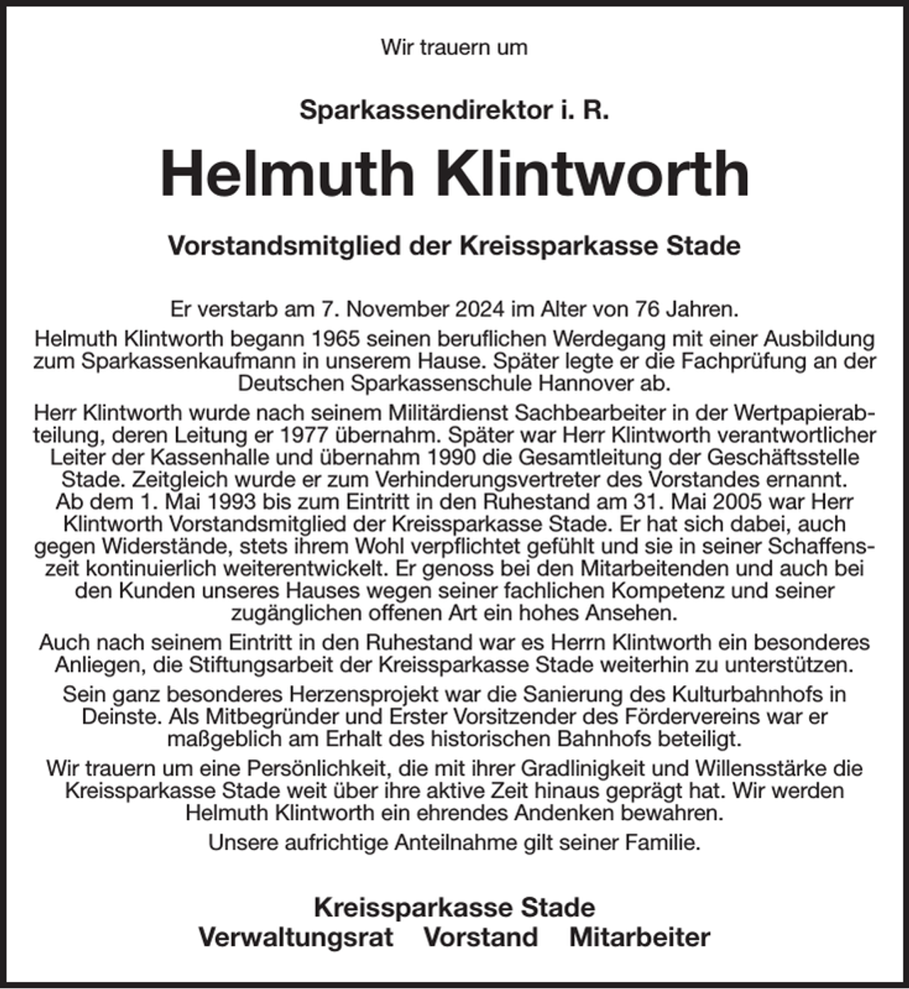 <p>Wir trauern um<br />Sparkassendirektor i. R.<br />Helmuth Klintworth<br />Vorstandsmitglied der Kreissparkasse Stade<br />Er verstarb am 7. November 2024 im Alter von 76 Jahren.<br />Helmuth Klintworth begann 1965 seinen beruflichen Werdegang mit einer Ausbildung zum Sparkassenkaufmann in unserem Hause. Später legte er die Fachprüfung an der Deutschen Sparkassenschule Hannover ab.<br />Herr Klintworth wurde nach seinem Militärdienst Sachbearbeiter in der Wertpapierabteilung, deren Leitung er 1977 übernahm. Später war Herr Klintworth verantwortlicher Leiter der Kassenhalle und übernahm 1990 die Gesamtleitung der Geschäftsstelle Stade. Zeitgleich wurde er zum Verhinderungsvertreter des Vorstandes ernannt.<br />Ab dem 1. Mai 1993 bis zum Eintritt in den Ruhestand am 31. Mai 2005 war Herr Klintworth Vorstandsmitglied der Kreissparkasse Stade. Er hat sich dabei, auch<br />gegen Widerstände, stets ihrem Wohl verpflichtet gefühlt und sie in seiner Schaffenszeit kontinuierlich weiterentwickelt. Er genoss bei den Mitarbeitenden und auch bei den Kunden unseres Hauses wegen seiner fachlichen Kompetenz und seiner<br />zugänglichen offenen Art ein hohes Ansehen.<br />Auch nach seinem Eintritt in den Ruhestand war es Herrn Klintworth ein besonderes Anliegen, die Stiftungsarbeit der Kreissparkasse Stade weiterhin zu unterstützen.<br />Sein ganz besonderes Herzensprojekt war die Sanierung des Kulturbahnhofs in Deinste. Als Mitbegründer und Erster Vorsitzender des Fördervereins war er<br />maßgeblich am Erhalt des historischen Bahnhofs beteiligt.<br />Wir trauern um eine Persönlichkeit, die mit ihrer Gradlinigkeit und Willensstärke die Kreissparkasse Stade weit über ihre aktive Zeit hinaus geprägt hat. Wir werden<br />Helmuth Klintworth ein ehrendes Andenken bewahren.<br />Unsere aufrichtige Anteilnahme gilt seiner Familie.<br />Kreissparkasse Stade<br />Verwaltungsrat Vorstand Mitarbeiter</p>