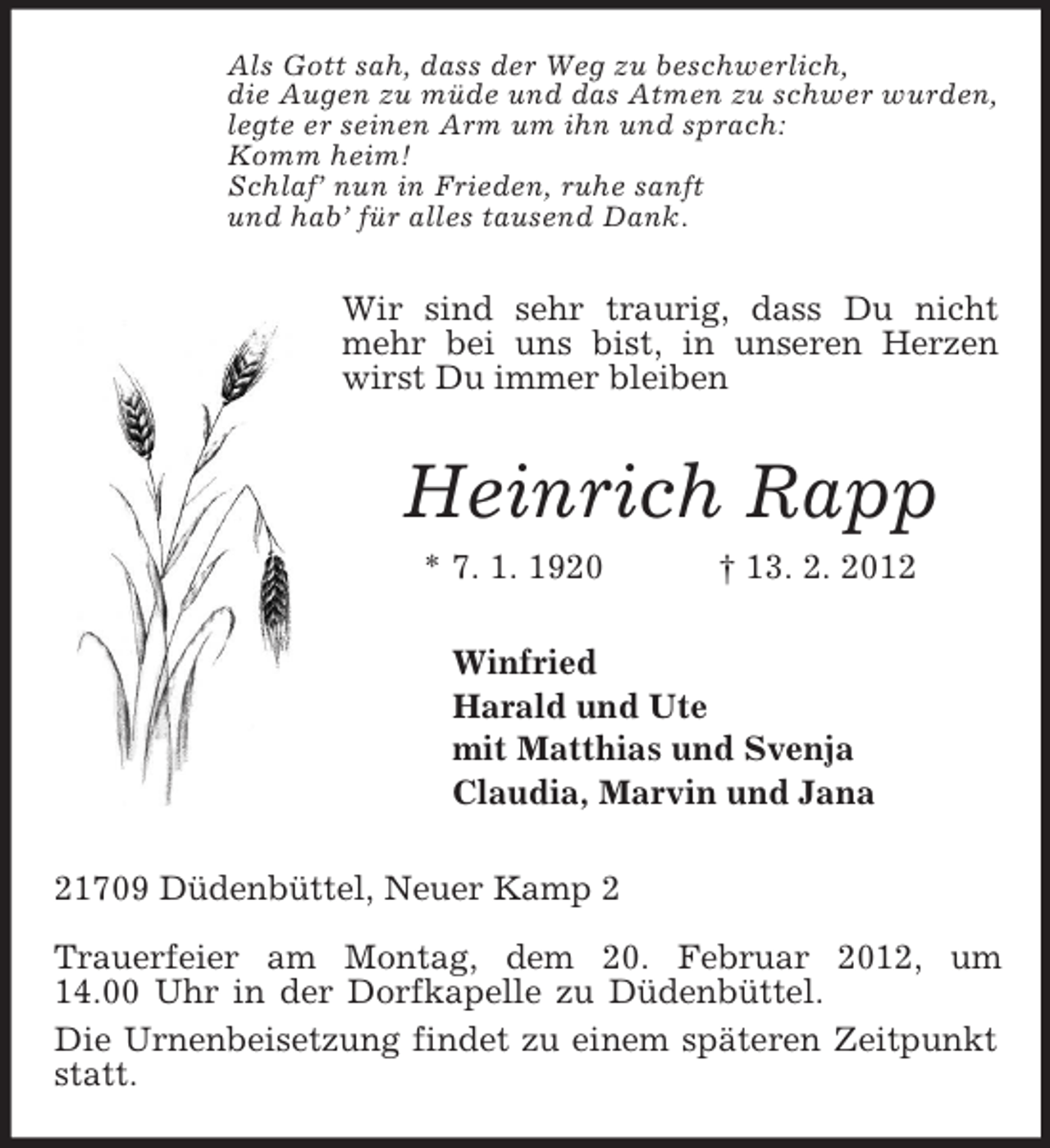 <p>Als Gott sah, dass der Weg zu beschwerlich,<br />die Augen zu müde und das Atmen zu schwer wurden,<br />legte er seinen Arm um ihn und sprach:<br />Komm heim!<br />Schlaf’ nun in Frieden, ruhe sanft<br />und hab’ für alles tausend Dank.<br />Wir sind sehr traurig, dass Du nicht mehr bei uns bist, in unseren Herzen wirst Du immer bleiben<br />Heinrich Rapp<br />* 7. 1. 1920 † 13. 2. 2012<br />Winfried<br />Harald und Ute<br />mit Matthias und Svenja<br />Claudia, Marvin und Jana<br />21709 Düdenbüttel, Neuer Kamp 2</p><p>Trauerfeier am Montag, dem 20. Februar 2012, um<br />14.00 Uhr in der Dorfkapelle zu Düdenbüttel.<br />Die Urnenbeisetzung findet zu einem späteren Zeitpunkt statt.</p>