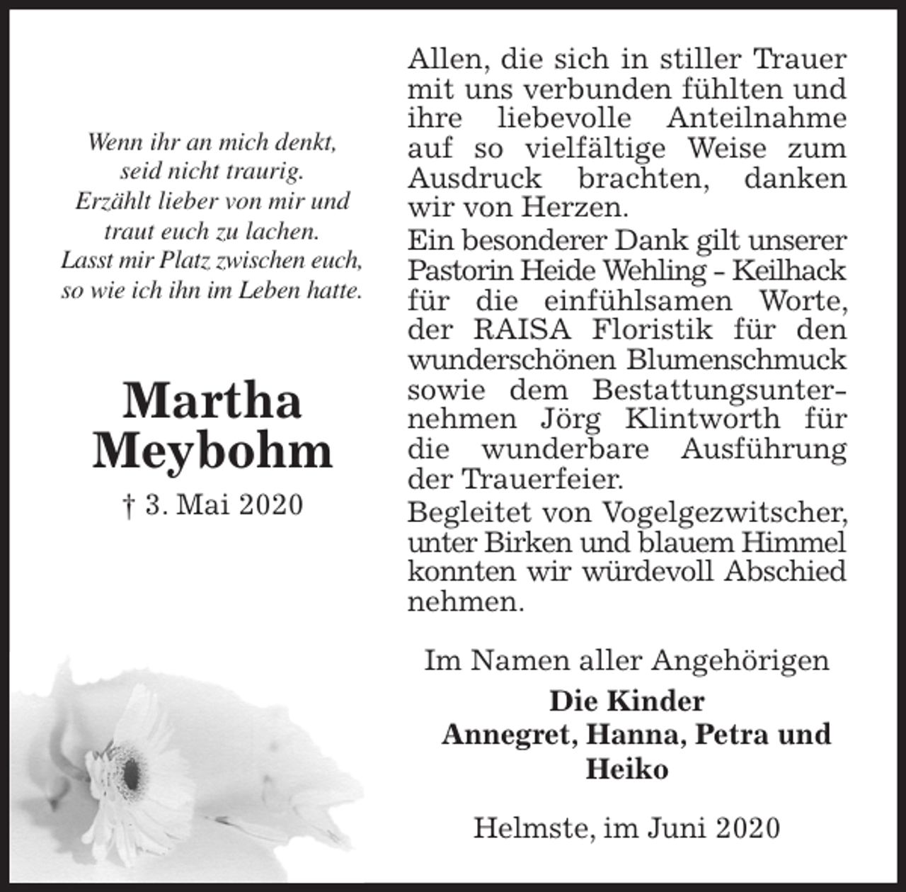 <p>Allen, die sich in stiller Trauer mit uns verbunden fühlten und ihre liebevolle Anteilnahme auf so vielfältige Weise zum Ausdruck brachten, danken wir von Herzen.<br />Ein besonderer Dank gilt unserer Pastorin Heide Wehling - Keilhack für die einfühlsamen Worte, der RAISA Floristik für den wunderschönen Blumenschmuck sowie dem Bestattungsunternehmen Jörg Klintworth für die wunderbare Ausführung der Trauerfeier.<br />Begleitet von Vogelgezwitscher, unter Birken und blauem Himmel konnten wir würdevoll Abschied nehmen.<br />Im Namen aller Angehörigen<br />Die Kinder<br />Annegret, Hanna, Petra und Heiko<br />Helmste, im Juni 2020</p>
<p>Wenn ihr an mich denkt,<br />seid nicht traurig.<br />Erzählt lieber von mir und<br />traut euch zu lachen.<br />Lasst mir Platz zwischen euch,<br />so wie ich ihn im Leben hatte.<br />Martha<br />Meybohm<br />† 3. Mai 2020</p>