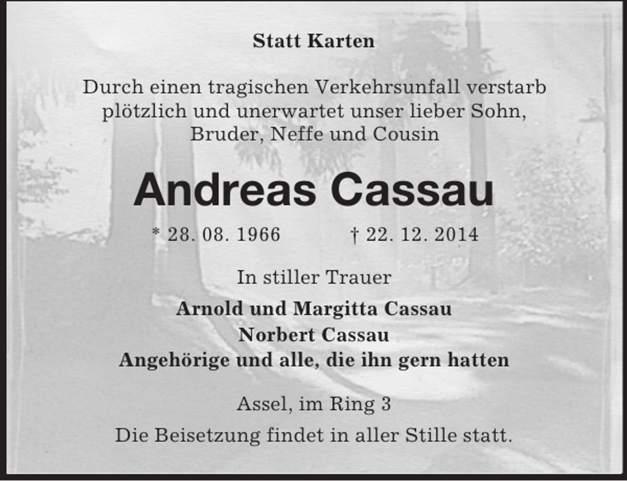 <p>Statt Karten<br />Durch einen tragischen Verkehrsunfall verstarb<br />plötzlich und unerwartet unser lieber Sohn,<br />Bruder, Neffe und Cousin<br />Andreas Cassau<br />* 28. 08. 1966 † 22. 12. 2014<br />In stiller Trauer<br />Arnold und Margitta Cassau<br />Norbert Cassau<br />Angehörige und alle, die ihn gern hatten<br />Assel, im Ring 3<br />Die Beisetzung findet in aller Stille statt.</p>