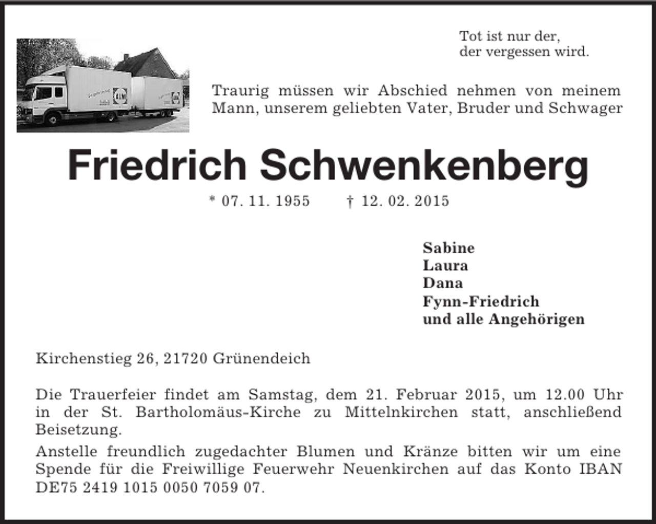 <p>Tot ist nur der,<br />der vergessen wird.<br />Traurig müssen wir Abschied nehmen von meinem Mann, unserem geliebten Vater, Bruder und Schwager<br />Friedrich Schwenkenberg<br />* 07. 11. 1955 † 12. 02. 2015<br />Sabine<br />Laura<br />Dana<br />Fynn-Friedrich<br />und alle Angehörigen<br />Kirchenstieg 26, 21720 Grünendeich</p><p>Die Trauerfeier findet am Samstag, dem 21. Februar 2015, um 12.00 Uhr<br />in der St. Bartholomäus-Kirche zu Mittelnkirchen statt, anschließend<br />Beisetzung.<br />Anstelle freundlich zugedachter Blumen und Kränze bitten wir um eine Spende für die Freiwillige Feuerwehr Neuenkirchen auf das Konto IBAN<br />DE75 2419 1015 0050 7059 07.</p>