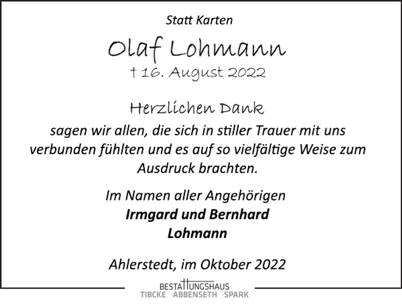 <p>Statt Karten<br />Olaf Lohmann<br />† 16. August 2022<br />Herzlichen Dank<br />sagen wir allen, die sich in stiller Trauer mit uns<br />verbunden fühlten und es auf so vielfälltge Weise zum<br />Ausdruck brachten.<br />Im Namen aller Angehörigen<br />Irmgard und Bernhard<br />Lohmann<br />Ahlerstedt, im Oktober 2022</p>