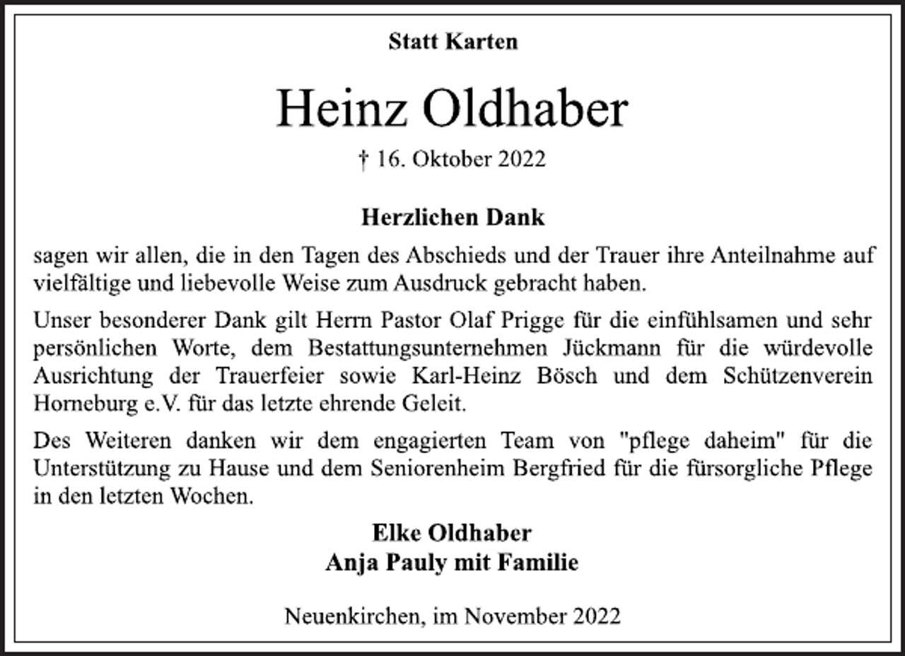 <p>Statt Karten<br />Heinz Oldhaber<br />† 16. Oktober 2022<br />Herzlichen Dank<br />sagen wir allen, die in den Tagen des Abschieds und der Trauer ihre Anteilnahme auf<br />vielfältige und liebevolle Weise zum Ausdruck gebracht haben.<br />Unser besonderer Dank gilt Herrn Pastor Olaf Prigge für die einfühlsamen und sehr persönlichen Worte, dem Bestattungsunternehmen Jückmann für die würdevolle Ausrichtung der Trauerfeier sowie Karl-Heinz Bösch und dem Schützenverein Horneburg e.V. für das letzte ehrende Geleit.<br />Des Weiteren danken wir dem engagierten Team von "pflege daheim" für die Unterstützung zu Hause und dem Seniorenheim Bergfried für die fürsorgliche Pflege<br />in den letzten Wochen.<br />Elke Oldhaber<br />Anja Pauly mit Familie<br />Neuenkirchen, im November 2022</p>