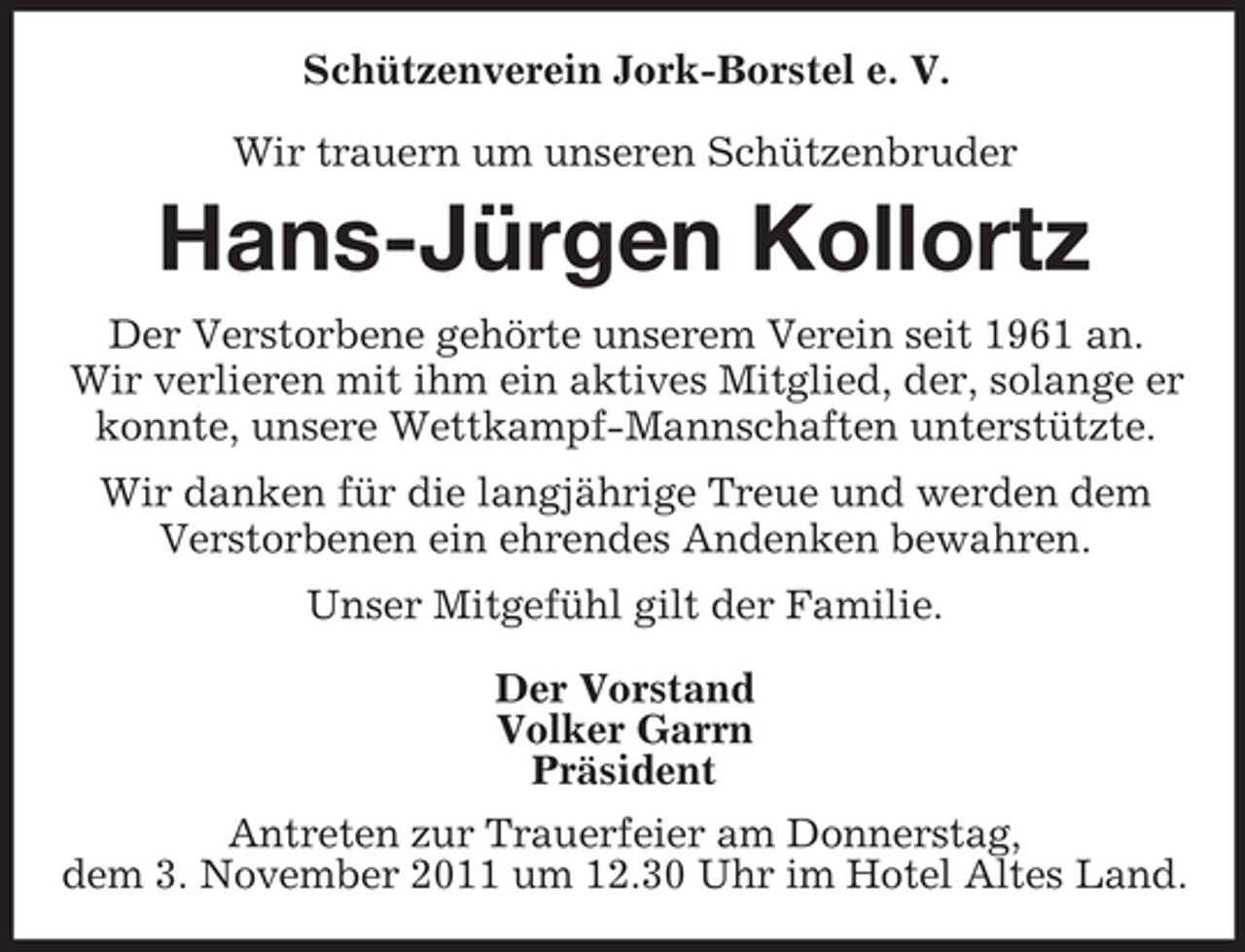 <p>Schützenverein Jork-Borstel e. V.<br />Wir trauern um unseren Schützenbruder</p><p>Hans-Jürgen Kollortz<br />Der Verstorbene gehörte unserem Verein seit 1961 an.<br />Wir verlieren mit ihm ein aktives Mitglied, der, solange er<br />konnte, unsere Wettkampf-Mannschaften unterstützte.<br />Wir danken für die langjährige Treue und werden dem<br />Verstorbenen ein ehrendes Andenken bewahren.<br />Unser Mitgefühl gilt der Familie.<br />Der Vorstand<br />Volker Garrn<br />Präsident<br />Antreten zur Trauerfeier am Donnerstag,<br />dem 3. November 2011 um 12.30 Uhr im Hotel Altes Land.</p>
