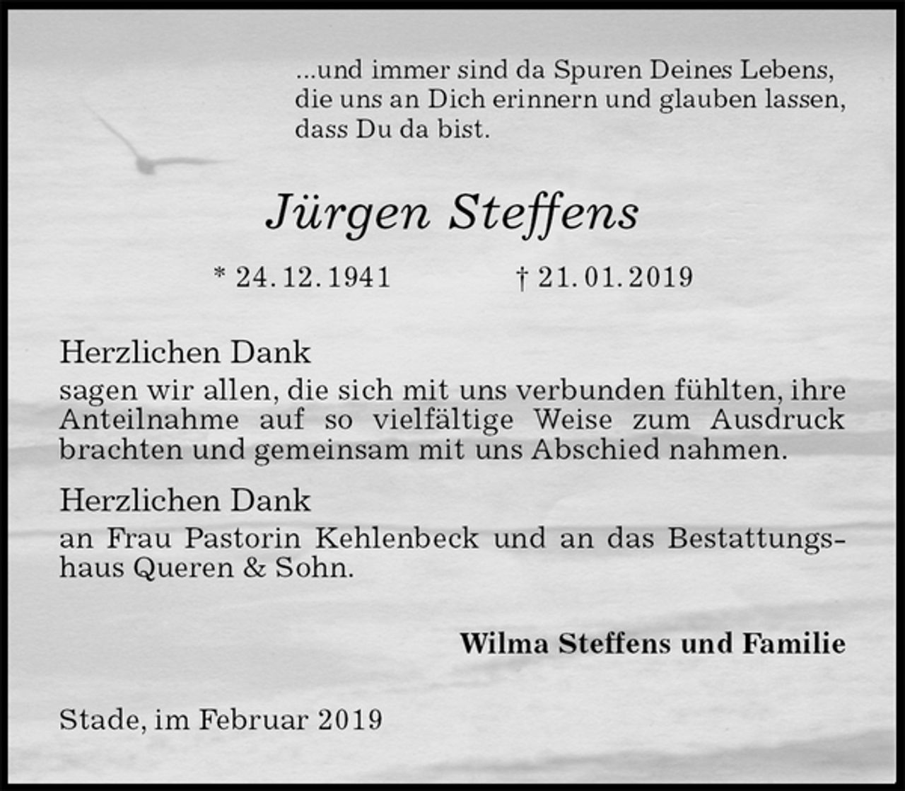 <p>...und immer sind da Spuren Deines Lebens,<br />die uns an Dich erinnern und glauben lassen,<br />dass Du da bist.<br />Jürgen Steffens<br />* 24. 12. 1941 † 21. 01. 2019<br />Herzlichen Dank<br />sagen wir allen, die sich mit uns verbunden fühlten, ihre Anteilnahme auf so vielfältige Weise zum Ausdruck brachten und gemeinsam mit uns Abschied nahmen.<br />Herzlichen Dank<br />an Frau Pastorin Kehlenbeck und an das Bestattungshaus Queren &amp; Sohn.<br />Wilma Steffens und Familie<br />Stade, im Februar 2019</p>