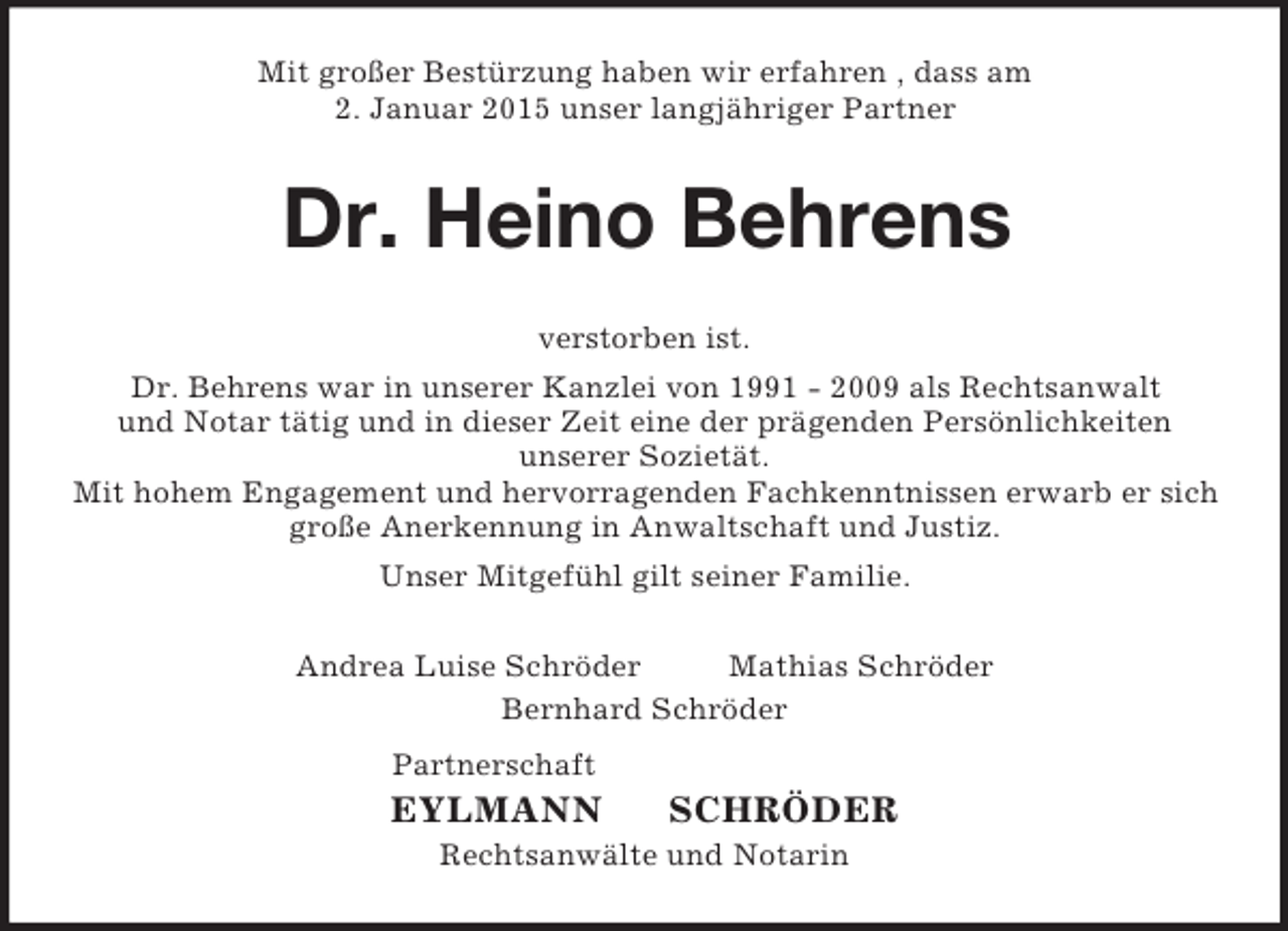 <p>Mit großer Bestürzung haben wir erfahren , dass am<br />2. Januar 2015 unser langjähriger Partner<br />Dr. Heino Behrens<br />verstorben ist.<br />Dr. Behrens war in unserer Kanzlei von 1991 - 2009 als Rechtsanwalt<br />und Notar tätig und in dieser Zeit eine der prägenden Persönlichkeiten<br />unserer Sozietät.<br />Mit hohem Engagement und hervorragenden Fachkenntnissen erwarb er sich große Anerkennung in Anwaltschaft und Justiz.<br />Unser Mitgefühl gilt seiner Familie.<br />Andrea Luise Schröder Mathias Schröder<br />Bernhard Schröder<br />Partnerschaft<br />EYLMANN SCHRÖDER<br />Rechtsanwälte und Notarin</p>