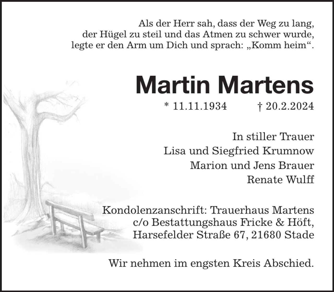 <p>Als der Herr sah, dass der Weg zu lang,<br />der Hügel zu steil und das Atmen zu schwer wurde,<br />legte er den Arm um Dich und sprach: „Komm heim“.<br />Martin Martens<br />* 11.11.1934 † 20.2.2024<br />In stiller Trauer<br />Lisa und Siegfried Krumnow<br />Marion und Jens Brauer<br />Renate Wulff<br />Kondolenzanschrift: Trauerhaus Martens<br />c/o Bestattungshaus Fricke &amp; Höft,<br />Harsefelder Straße 67, 21680 Stade<br />Wir nehmen im engsten Kreis Abschied.</p>
