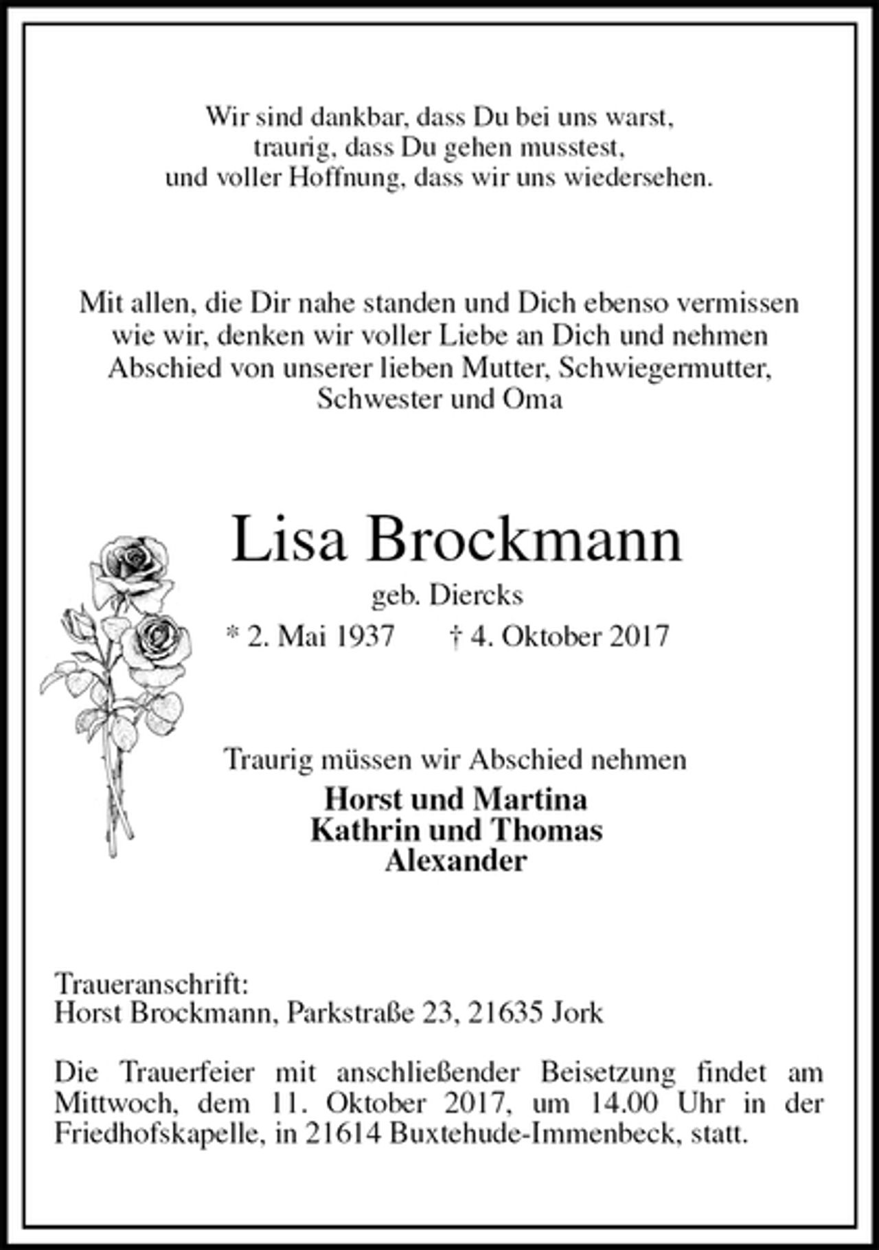 <p>Wir sind dankbar, dass Du bei uns warst,<br />traurig, dass Du gehen musstest,<br />und voller Hoffnung, dass wir uns wiedersehen.<br />Mit allen, die Dir nahe standen und Dich ebenso vermissen wie wir, denken wir voller Liebe an Dich und nehmen<br />Abschied von unserer lieben Mutter, Schwiegermutter, Schwester und Oma<br />Lisa Brockmann<br />geb. Diercks<br />* 2. Mai 1937 † 4. Oktober 2017<br />Traurig müssen wir Abschied nehmen<br />Horst und Martina<br />Kathrin und Thomas<br />Alexander<br />Traueranschrift:<br />Horst Brockmann, Parkstraße 23, 21635 Jork</p><p>Die Trauerfeier mit anschließender Beisetzung findet am<br />Mittwoch, dem 11. Oktober 2017, um 14.00 Uhr in der<br />Friedhofskapelle, in 21614 Buxtehude-Immenbeck, statt.</p>
