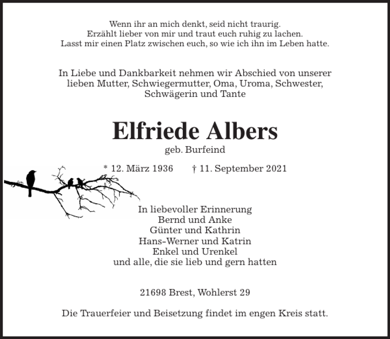 <p>Wenn ihr an mich denkt, seid nicht traurig.<br />Erzählt lieber von mir und traut euch ruhig zu lachen.<br />Lasst mir einen Platz zwischen euch, so wie ich ihn im Leben hatte.<br />In Liebe und Dankbarkeit nehmen wir Abschied von unserer<br />lieben Mutter, Schwiegermutter, Oma, Uroma, Schwester,<br />Schwägerin und Tante<br />Elfriede Albers<br />geb. Burfeind</p>
<p>* 12. März 1936 † 11. September 2021</p>
<p>In liebevoller Erinnerung<br />Bernd und Anke<br />Günter und Kathrin<br />Hans-Werner und Katrin<br />Enkel und Urenkel<br />und alle, die sie lieb und gern hatten<br />21698 Brest, Wohlerst 29</p>
<p>Die Trauerfeier und Beisetzung findet im engen Kreis statt.</p>