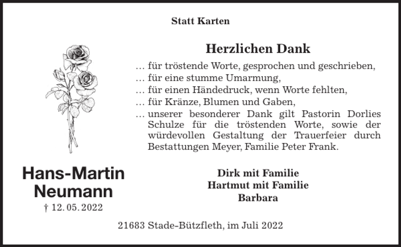 <p>Statt Karten<br />Herzlichen Dank<br />… für tröstende Worte, gesprochen und geschrieben,<br />… für eine stumme Umarmung,<br />… für einen Händedruck, wenn Worte fehlten,<br />… für Kränze, Blumen und Gaben,<br />… unserer besonderer Dank gilt Pastorin Dorlies Schulze für die tröstenden Worte, sowie der<br />würdevollen Gestaltung der Trauerfeier durch<br />Bestattungen Meyer, Familie Peter Frank.<br />Dirk mit Familie<br />Hartmut mit Familie<br />Barbara<br />21683 Stade-Bützfleth, im Juli 2022<br />Hans-Martin<br />Neumann<br />† 12. 05. 2022</p>