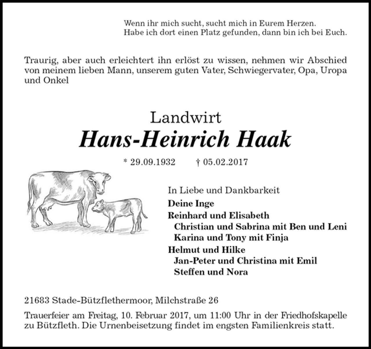 <p>Wenn ihr mich sucht, sucht mich in Eurem Herzen.<br />Habe ich dort einen Platz gefunden, dann bin ich bei Euch.<br />Traurig, aber auch erleichtert ihn erlöst zu wissen, nehmen wir Abschied<br />von meinem lieben Mann, unserem guten Vater, Schwiegervater, Opa, Uropa und Onkel<br />Landwirt<br />Hans-Heinrich Haak<br />* 29.09.1932 † 05.02.2017<br />In Liebe und Dankbarkeit<br />Deine Inge<br />Reinhard und Elisabeth<br />Christian und Sabrina mit Ben und Leni<br />Karina und Tony mit Finja<br />Helmut und Hilke<br />Jan-Peter und Christina mit Emil<br />Steffen und Nora<br />21683 Stade-Bützflethermoor, Milchstraße 26<br />Trauerfeier am Freitag, 10. Februar 2017, um 11:00 Uhr in der Friedhofskapelle<br />zu Bützfleth. Die Urnenbeisetzung findet im engsten Familienkreis statt.</p>