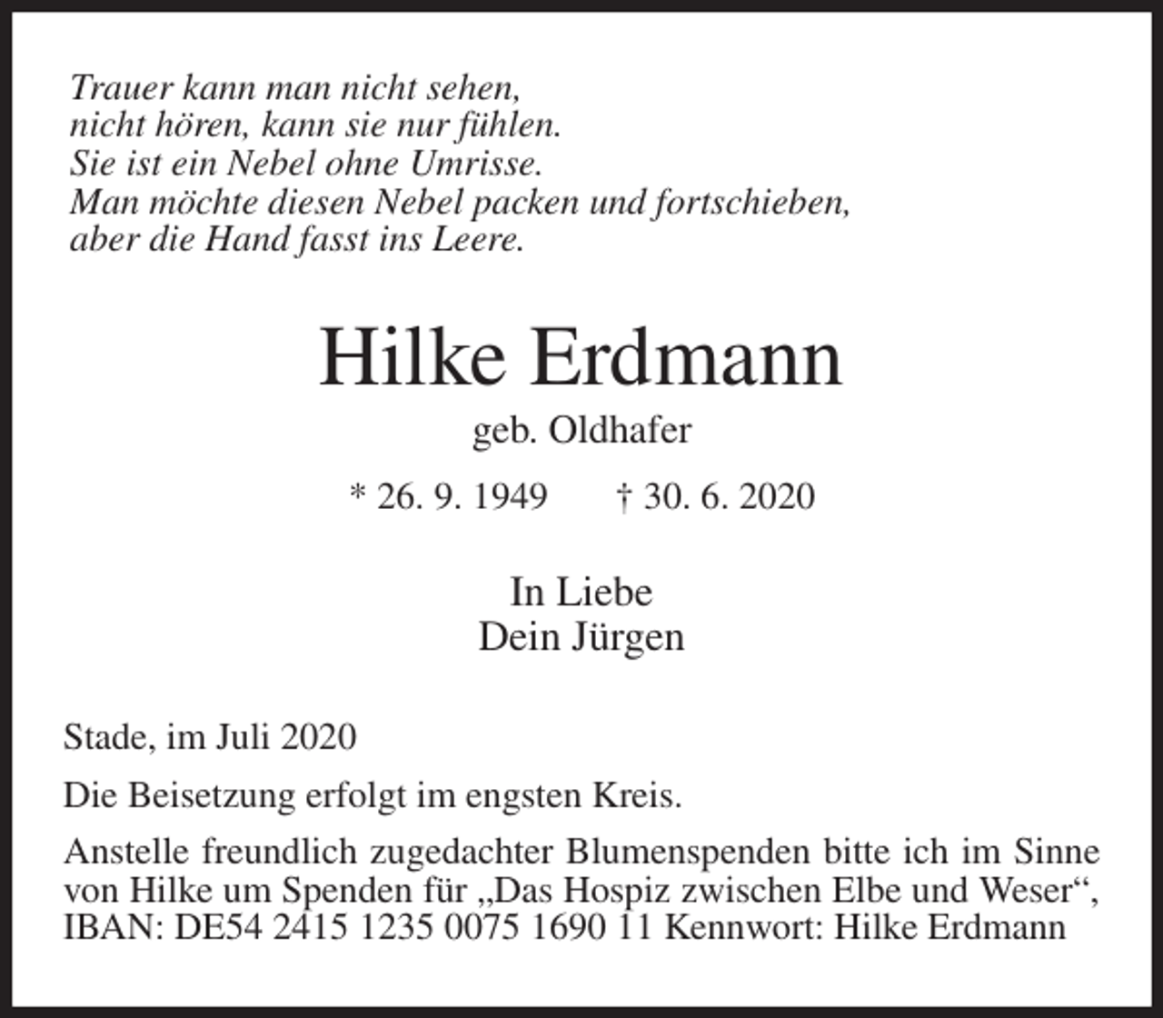 <p>Trauer kann man nicht sehen,<br />nicht hören, kann sie nur fühlen.<br />Sie ist ein Nebel ohne Umrisse.<br />Man möchte diesen Nebel packen und fortschieben,<br />aber die Hand fasst ins Leere.<br />Hilke Erdmann<br />geb. Oldhafer<br />* 26. 9. 1949 † 30. 6. 2020<br />In Liebe<br />Dein Jürgen<br />Stade, im Juli 2020<br />Die Beisetzung erfolgt im engsten Kreis.<br />Anstelle freundlich zugedachter Blumenspenden bitte ich im Sinne von Hilke um Spenden für „Das Hospiz zwischen Elbe und Weser“, IBAN: DE54 2415 1235 0075 1690 11 Kennwort: Hilke Erdmann</p>