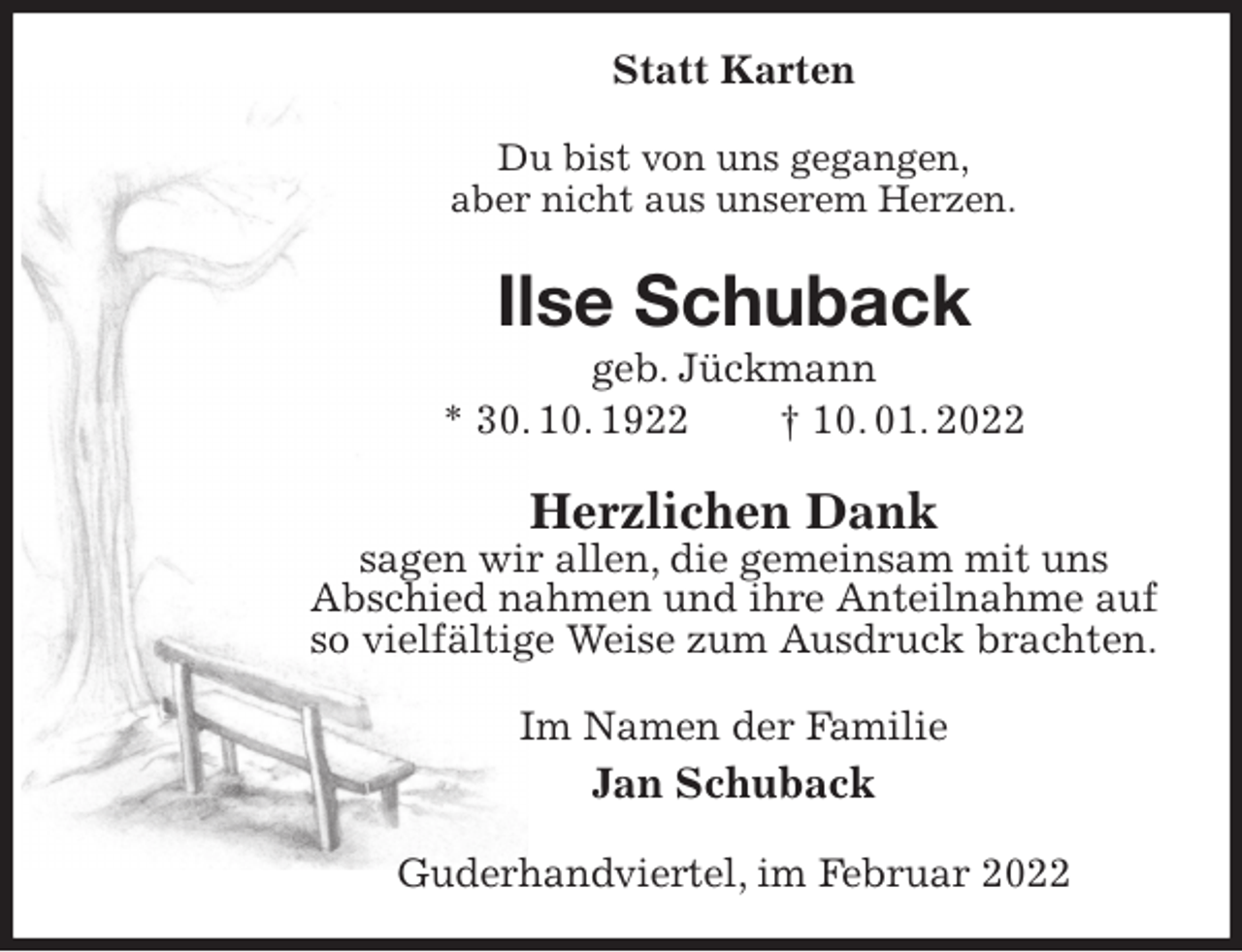 <p>Statt Karten<br />Du bist von uns gegangen,<br />aber nicht aus unserem Herzen.<br />Ilse Schuback<br />geb. Jückmann<br />* 30. 10. 1922 † 10. 01. 2022<br />Herzlichen Dank<br />sagen wir allen, die gemeinsam mit uns<br />Abschied nahmen und ihre Anteilnahme auf so vielfältige Weise zum Ausdruck brachten.<br />Im Namen der Familie<br />Jan Schuback<br />Guderhandviertel, im Februar 2022</p>