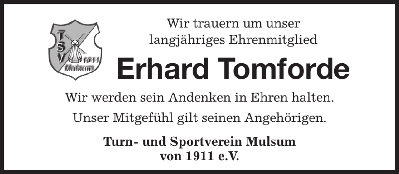 <p>Wir trauern um unser<br />langjähriges Ehrenmitglied<br />Erhard Tomforde<br />Wir werden sein Andenken in Ehren halten.<br />Unser Mitgefühl gilt seinen Angehörigen.<br />Turn- und Sportverein Mulsum<br />von 1911 e.V.</p>